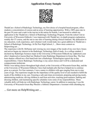 Application Essay Sample
ThedaCare s School of Radiologic Technology, my first choice of a hospital based program, offers
students a concentration of courses and an array of learning opportunities. With a 100% pass rate in
the past 50 years and a rank in the top ten in the nation for boards, I am honored to submit my
application to the ThedaCare s School of Radiologic Technology Program. From the school visit at
University of Wisconsin Oshkosh, I was impressed with ThedaCare s in depth program explanation,
notably the CT course, and the one to one ratio of learning during clinical rotations. My dedication to
my education, work experience, and volunteer work would make me a great addition to ThedaCare s
School of Radiologic Technology. At De Pere High School, I ... Show more content on
Helpwriting.net ...
The experience with Dr. DeNamur and viewing my own images of the inside of my own foot s bones
and nerves began my interest in the Radiologic Technology field of study. As a college student, I
declared my Radiologic Sciences major at the University of Wisconsin Oshkosh my sophomore year
after I shadowed at Aurora BayCare Medical Center Radiology Department in Green Bay. The four
hour shadow offered me a first hand look into a Radiologic Technologists typical day to day
responsibilities. I know Radiologic Technology is my career choice and I will be a dedicated and
compassionate technician.
While I was taking classes throughout high school, at the University of Wisconsin Green Bay, and the
at the University of Wisconsin Oshkosh, I have had multiple jobs that have helped me to continue
grow as a person. For four summers, I was a nanny to children with ages ranging from one to nine
years of age. The experience taught me the importance of the quality level of care needed to fulfill the
needs of the children in my care. Ensuring a safe and clean environment, preparing and giving meals,
administering medicine, driving children to and from activities, teaching good manners, bathing and
dressing children, and maintaining specific schedules were some of my responsibilities. These
valuable skills will help me with Radiologic Technology career. In addition to nannying, I was the
University of Wisconsin Green Bay Phoenix s Athletics Department s Assistant while attending my
... Get more on HelpWriting.net ...
 