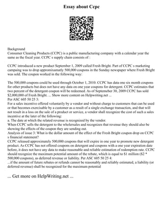 Essay about Ccpc
Background
Consumer Cleaning Products (CCPC) is a public manufacturing company with a calendar year the
same as the fiscal year. CCPC s supply chain consists of :
CCPC introduced a new product September 1, 2009 called Fresh Bright. Part of CCPC s marketing
campaing was to drop appromixamatly 500,000 coupons in the Sunday newspaper where Fresh Bright
was sold. The coupon worked in the following way:
The 500,000 coupons could be used through October 1, 2010. CCPC has data one six month coupons
for other products but does not have any data on one year coupons for detergent. CCPC estimates that
two percent of the detergent coupon will be redeemed. As of Septemeber 30, 2009 CCPC has sold
$2,000,000 of Fresh Bright. ... Show more content on Helpwriting.net ...
Per ASC 605 50 25 3:
For a sales incentive offered voluntarily by a vendor and without charge to customers that can be used
or that becomes exercisable by a customer as a result of a single exchange transaction, and that will
not result in a loss on the sale of a product or service, a vendor shall recognize the cost of such a sales
incentive at the later of the following:
a. The date at which the related revenue is recognized by the vendor.
When CCPC sells the detergent to the wholersales and recognizes that revenue they should also be
showing the effects of the coupon they are sending out.
Analysis of issue 3: What is the dollar amount of the effect of the Fresh Bright coupon drop on CCPC
s financial statement?
CCPC released approximately 500,000 coupons that will expire in one year to promote new detergent
product. As CCPC has not offered coupons on detergent and coupons with a one year expiration date
before, it does not have any data to make reasonable and reliable estimation of redemption rate. CCPC
should recognize the maximum potential amount of the rebate, which is equal to $1 million ($2 *
500,000 coupons), as deferred revenue or liability. Per ASC 605 50 25 4:
...if the amount of future rebates or refunds cannot be reasonably and reliably estimated, a liability (or
deferred revenue) shall be recognized for the maximum potential
... Get more on HelpWriting.net ...
 