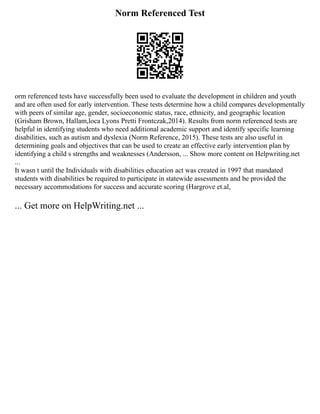 Norm Referenced Test
orm referenced tests have successfully been used to evaluate the development in children and youth
and are often used for early intervention. These tests determine how a child compares developmentally
with peers of similar age, gender, socioeconomic status, race, ethnicity, and geographic location
(Grisham Brown, Hallam,loca Lyons Pretti Frontczak,2014). Results from norm referenced tests are
helpful in identifying students who need additional academic support and identify specific learning
disabilities, such as autism and dyslexia (Norm Reference, 2015). These tests are also useful in
determining goals and objectives that can be used to create an effective early intervention plan by
identifying a child s strengths and weaknesses (Andersson, ... Show more content on Helpwriting.net
...
It wasn t until the Individuals with disabilities education act was created in 1997 that mandated
students with disabilities be required to participate in statewide assessments and be provided the
necessary accommodations for success and accurate scoring (Hargrove et.al,
... Get more on HelpWriting.net ...
 