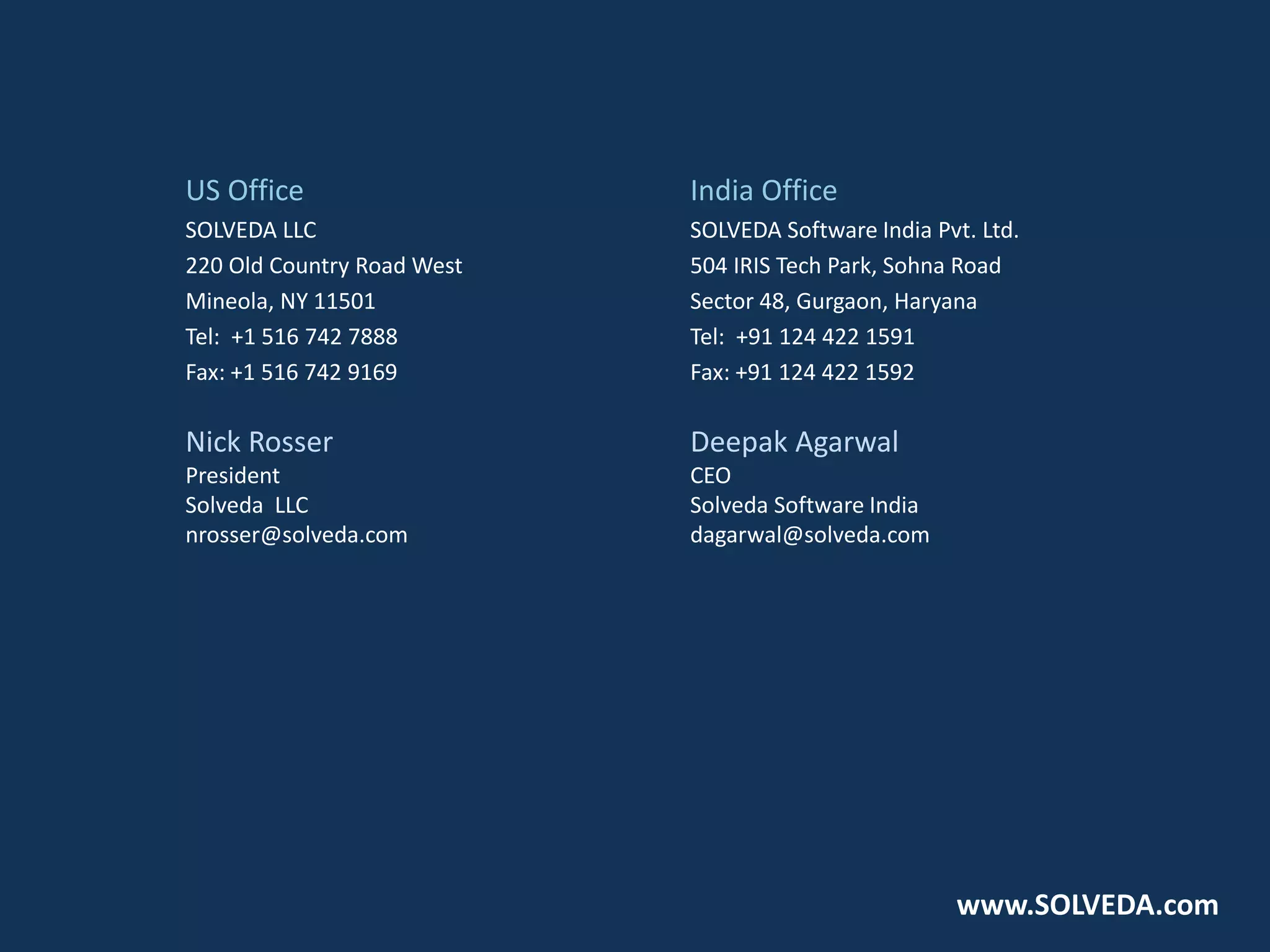 US Office
SOLVEDA LLC
220 Old Country Road West
Mineola, NY 11501
Tel: +1 516 742 7888
Fax: +1 516 742 9169
Nick Rosser
President
Solveda LLC
nrosser@solveda.com
India Office
SOLVEDA Software India Pvt. Ltd.
504 IRIS Tech Park, Sohna Road
Sector 48, Gurgaon, Haryana
Tel: +91 124 422 1591
Fax: +91 124 422 1592
Deepak Agarwal
CEO
Solveda Software India
dagarwal@solveda.com
www.SOLVEDA.com
 