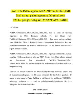 Prof.Dr.N.Palaniappan.,MBA.,MCom.,MPhil.,PhD.
Mail us at: palaniappanmail@gmail.com
CALL– 9025810064 WHATSAPP AVAILABLE
Sir/ Madam
Prof.Dr.N.Palaniappan.,MBA.,MCom.,MPhil.,PhD. has 15 years of teaching
experience in MBA Business schools. For last fifteen years
Prof.Dr.N.Palaniappan.,MBA.,MCom.,MPhil.,PhD has taught various subjects
from Marketing, Finance, Human Resource Management, Information Systems,
International Business and General Specializations. He has written many research
papers and case studies.
Prof.Dr.N.Palaniappan.,MBA.,MCom.,MPhil.,PhD organizes online MBA subject
coaching / MBA Assignment help and MBA Project help. Many clients national
and international has appreciated Prof.Dr.N.Palaniappan.,MBA.,
MCom.,MPhil.,PhD for his timely help in the assignments and projects and MBA
subject coaching.
You can call him on his mobile no. 9025810064 (whatsapp available) or mail him
at palaniappanmail@gmail.com. He does help/guide for the below question. If
urgent or any query’s, Please feel free to call him on his mobile no. 9025810064
(whatsapp available) or do mail on palaniappanmail@gmail.com. He does
help/guide for the below question
346 MBA General
Human Resource Management
 