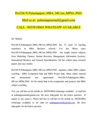 Prof.Dr.N.Palaniappan.,MBA.,MCom.,MPhil.,PhD.
Mail us at: palaniappanmail@gmail.com
CALL– 9025810064 WHATSAPP AVAILABLE
Sir/ Madam
Prof.Dr.N.Palaniappan.,MBA.,MCom.,MPhil.,PhD. has 15 years of teaching
experience in MBA Business schools. For last fifteen years
Prof.Dr.N.Palaniappan.,MBA.,MCom.,MPhil.,PhD has taught various subjects
from Marketing, Finance, Human Resource Management, Information Systems,
International Business and General Specializations. He has written many research
papers and case studies.
Prof.Dr.N.Palaniappan.,MBA.,MCom.,MPhil.,PhD organizes online MBA subject
coaching / MBA Assignment help and MBA Project help. Many clients national
and international has appreciated Prof.Dr.N.Palaniappan.,MBA.,
MCom.,MPhil.,PhD for his timely help in the assignments and projects and MBA
subject coaching.
You can call him on his mobile no. 9025810064 (whatsapp available) or mail him
at palaniappanmail@gmail.com. He does help/guide for the below question. If
urgent or any query’s, Please feel free to call him on his mobile no. 9025810064
(whatsapp available) or do mail on palaniappanmail@gmail.com. He does
help/guide for the below question
 