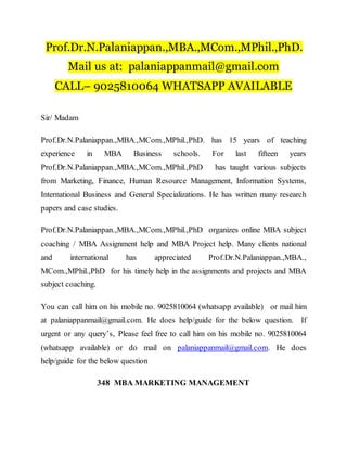 Prof.Dr.N.Palaniappan.,MBA.,MCom.,MPhil.,PhD.
Mail us at: palaniappanmail@gmail.com
CALL– 9025810064 WHATSAPP AVAILABLE
Sir/ Madam
Prof.Dr.N.Palaniappan.,MBA.,MCom.,MPhil.,PhD. has 15 years of teaching
experience in MBA Business schools. For last fifteen years
Prof.Dr.N.Palaniappan.,MBA.,MCom.,MPhil.,PhD has taught various subjects
from Marketing, Finance, Human Resource Management, Information Systems,
International Business and General Specializations. He has written many research
papers and case studies.
Prof.Dr.N.Palaniappan.,MBA.,MCom.,MPhil.,PhD organizes online MBA subject
coaching / MBA Assignment help and MBA Project help. Many clients national
and international has appreciated Prof.Dr.N.Palaniappan.,MBA.,
MCom.,MPhil.,PhD for his timely help in the assignments and projects and MBA
subject coaching.
You can call him on his mobile no. 9025810064 (whatsapp available) or mail him
at palaniappanmail@gmail.com. He does help/guide for the below question. If
urgent or any query’s, Please feel free to call him on his mobile no. 9025810064
(whatsapp available) or do mail on palaniappanmail@gmail.com. He does
help/guide for the below question
348 MBA MARKETING MANAGEMENT
 