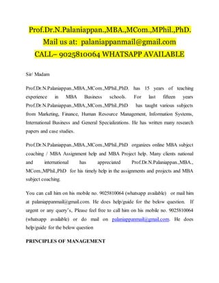 Prof.Dr.N.Palaniappan.,MBA.,MCom.,MPhil.,PhD.
Mail us at: palaniappanmail@gmail.com
CALL– 9025810064 WHATSAPP AVAILABLE
Sir/ Madam
Prof.Dr.N.Palaniappan.,MBA.,MCom.,MPhil.,PhD. has 15 years of teaching
experience in MBA Business schools. For last fifteen years
Prof.Dr.N.Palaniappan.,MBA.,MCom.,MPhil.,PhD has taught various subjects
from Marketing, Finance, Human Resource Management, Information Systems,
International Business and General Specializations. He has written many research
papers and case studies.
Prof.Dr.N.Palaniappan.,MBA.,MCom.,MPhil.,PhD organizes online MBA subject
coaching / MBA Assignment help and MBA Project help. Many clients national
and international has appreciated Prof.Dr.N.Palaniappan.,MBA.,
MCom.,MPhil.,PhD for his timely help in the assignments and projects and MBA
subject coaching.
You can call him on his mobile no. 9025810064 (whatsapp available) or mail him
at palaniappanmail@gmail.com. He does help/guide for the below question. If
urgent or any query’s, Please feel free to call him on his mobile no. 9025810064
(whatsapp available) or do mail on palaniappanmail@gmail.com. He does
help/guide for the below question
PRINCIPLES OF MANAGEMENT
 