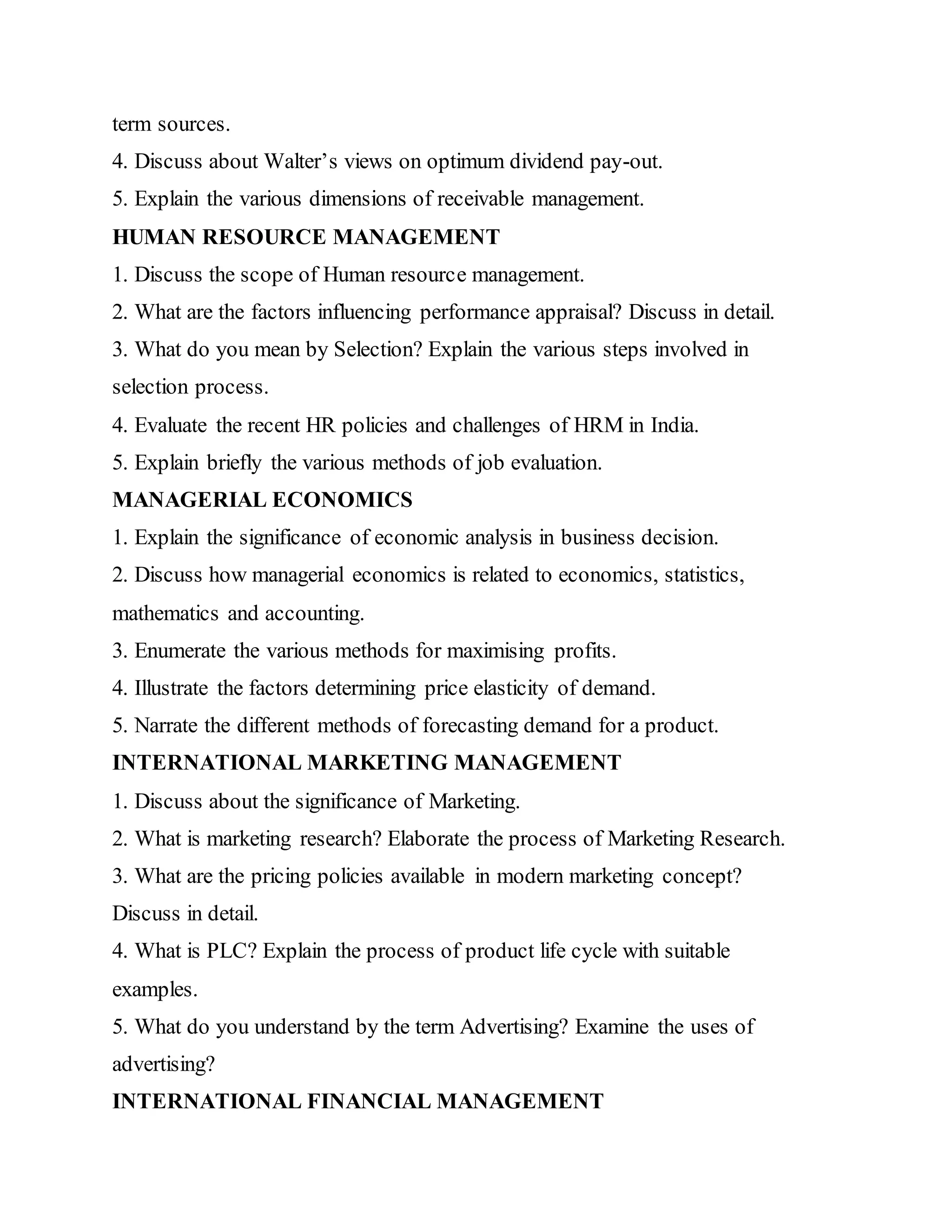 term sources.
4. Discuss about Walter’s views on optimum dividend pay-out.
5. Explain the various dimensions of receivable management.
HUMAN RESOURCE MANAGEMENT
1. Discuss the scope of Human resource management.
2. What are the factors influencing performance appraisal? Discuss in detail.
3. What do you mean by Selection? Explain the various steps involved in
selection process.
4. Evaluate the recent HR policies and challenges of HRM in India.
5. Explain briefly the various methods of job evaluation.
MANAGERIAL ECONOMICS
1. Explain the significance of economic analysis in business decision.
2. Discuss how managerial economics is related to economics, statistics,
mathematics and accounting.
3. Enumerate the various methods for maximising profits.
4. Illustrate the factors determining price elasticity of demand.
5. Narrate the different methods of forecasting demand for a product.
INTERNATIONAL MARKETING MANAGEMENT
1. Discuss about the significance of Marketing.
2. What is marketing research? Elaborate the process of Marketing Research.
3. What are the pricing policies available in modern marketing concept?
Discuss in detail.
4. What is PLC? Explain the process of product life cycle with suitable
examples.
5. What do you understand by the term Advertising? Examine the uses of
advertising?
INTERNATIONAL FINANCIAL MANAGEMENT
 