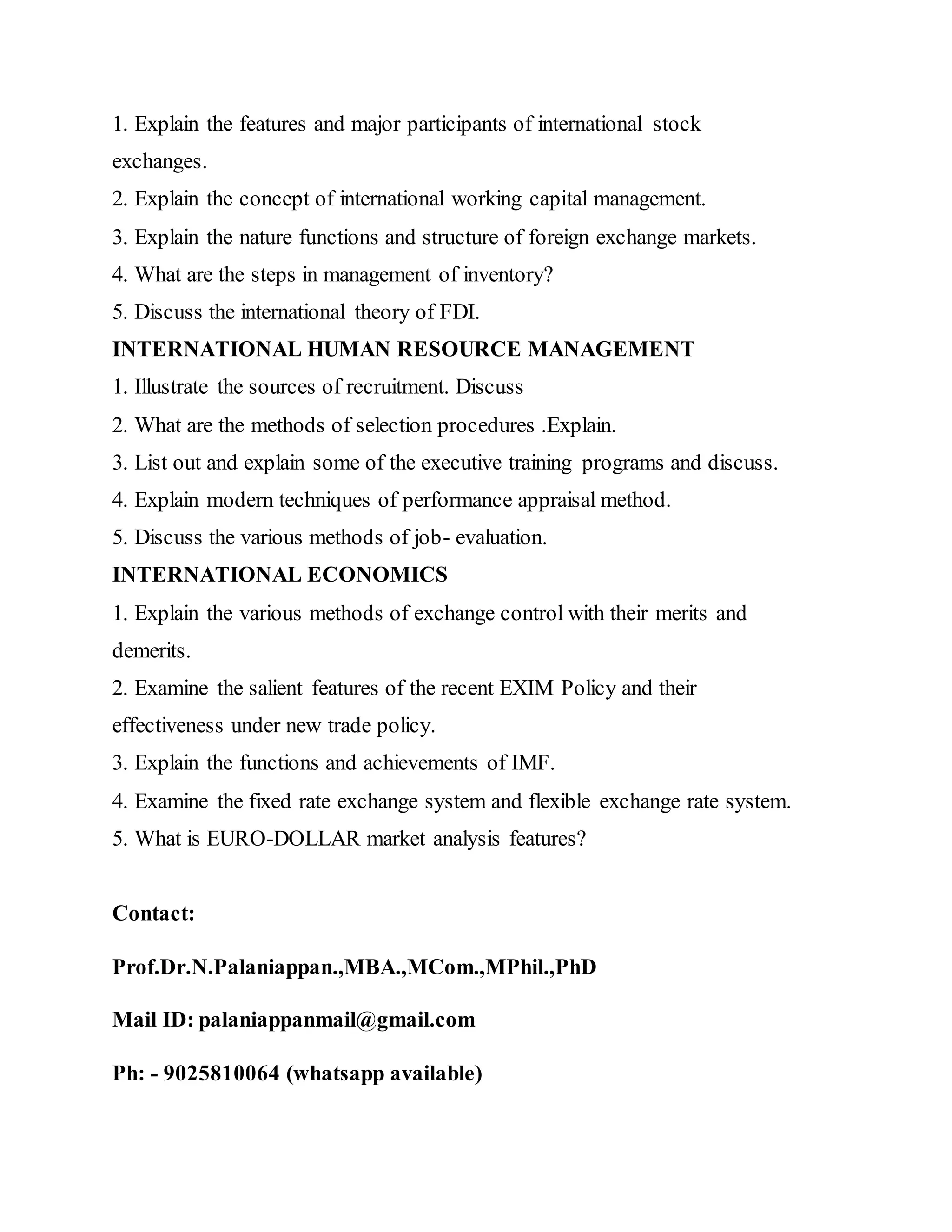 1. Explain the features and major participants of international stock
exchanges.
2. Explain the concept of international working capital management.
3. Explain the nature functions and structure of foreign exchange markets.
4. What are the steps in management of inventory?
5. Discuss the international theory of FDI.
INTERNATIONAL HUMAN RESOURCE MANAGEMENT
1. Illustrate the sources of recruitment. Discuss
2. What are the methods of selection procedures .Explain.
3. List out and explain some of the executive training programs and discuss.
4. Explain modern techniques of performance appraisal method.
5. Discuss the various methods of job- evaluation.
INTERNATIONAL ECONOMICS
1. Explain the various methods of exchange control with their merits and
demerits.
2. Examine the salient features of the recent EXIM Policy and their
effectiveness under new trade policy.
3. Explain the functions and achievements of IMF.
4. Examine the fixed rate exchange system and flexible exchange rate system.
5. What is EURO-DOLLAR market analysis features?
Contact:
Prof.Dr.N.Palaniappan.,MBA.,MCom.,MPhil.,PhD
Mail ID: palaniappanmail@gmail.com
Ph: - 9025810064 (whatsapp available)
 