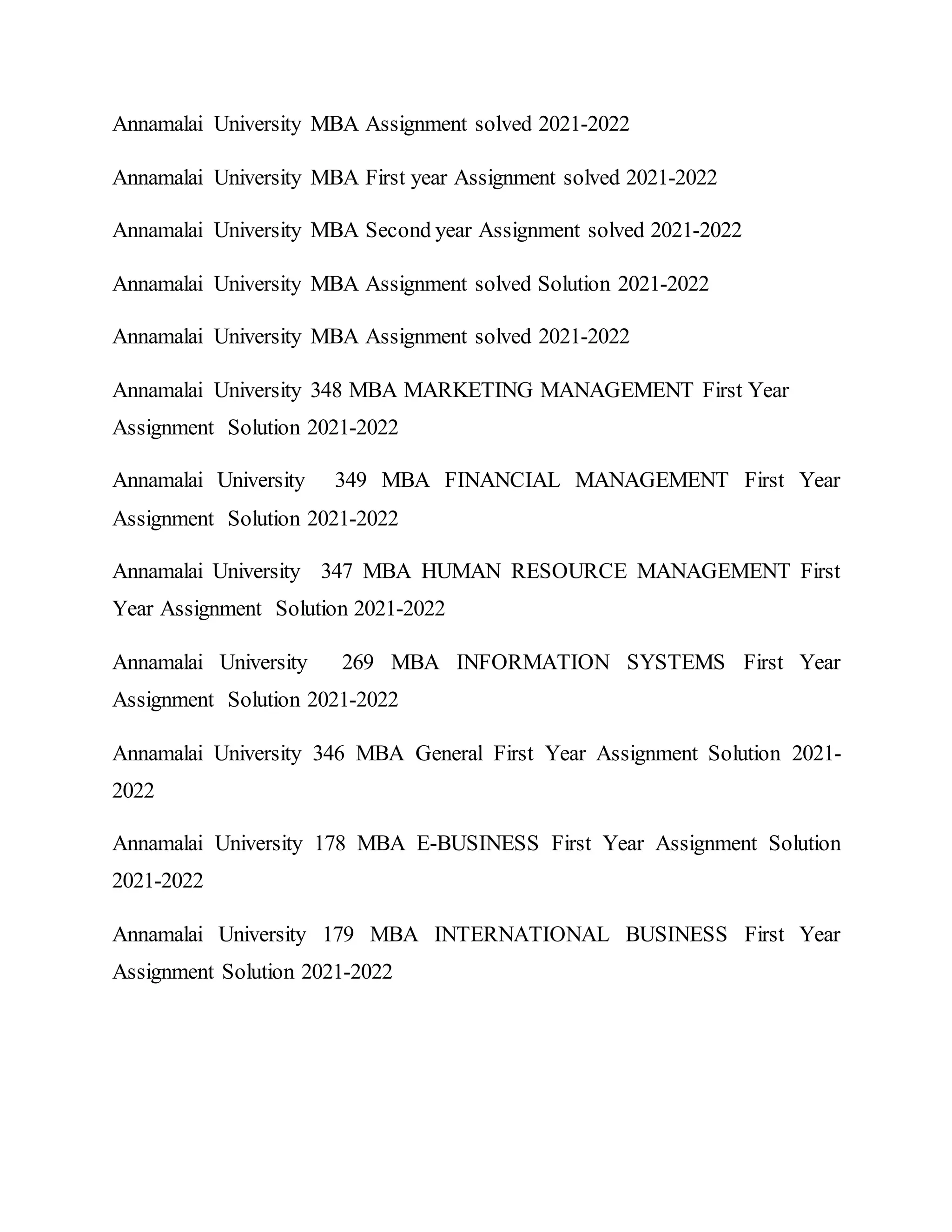 Annamalai University MBA Assignment solved 2021-2022
Annamalai University MBA First year Assignment solved 2021-2022
Annamalai University MBA Second year Assignment solved 2021-2022
Annamalai University MBA Assignment solved Solution 2021-2022
Annamalai University MBA Assignment solved 2021-2022
Annamalai University 348 MBA MARKETING MANAGEMENT First Year
Assignment Solution 2021-2022
Annamalai University 349 MBA FINANCIAL MANAGEMENT First Year
Assignment Solution 2021-2022
Annamalai University 347 MBA HUMAN RESOURCE MANAGEMENT First
Year Assignment Solution 2021-2022
Annamalai University 269 MBA INFORMATION SYSTEMS First Year
Assignment Solution 2021-2022
Annamalai University 346 MBA General First Year Assignment Solution 2021-
2022
Annamalai University 178 MBA E-BUSINESS First Year Assignment Solution
2021-2022
Annamalai University 179 MBA INTERNATIONAL BUSINESS First Year
Assignment Solution 2021-2022
 