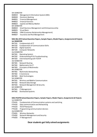 5th SEMESTER
BM0019 Management Information System (MIS)
BM0020 Electronic Banking
BM0021 Financial Management
BM0022 Financial Services
BM0023 Capital and Money Market
6th SEMESTER
BM0024 Small Business Management and Entrepreneurship
BM0025 Visual Basic
BM0026 CRM (Customer Relationship Management)
BM0027 Insurance and Risk Management
SMU BSc (NT) Solved Question Papers, Sample Papers, Model Papers, Assignments & Projects
1st SEMESTER
BNT101 Fundamentals of IT
BNT102 Fundamentals of Communication Skills
BNT103 Digital Systems
BNT104 Computer Networks
2nd SEMESTER
BNT201 Operating System
BNT202 Understanding PC & Troubleshooting
BNT203 Internetworking with TCP/IP
3rd SEMESTER
BNT301 Network Routing
BNT302 Mathematics for IT
BNT303 Principles of Multimedia
4th SEMESTER
BNT401 Multimedia Networking
BNT402 E-Commerce
BNT403 Web Technologies
5th SEMESTER
BNT501 Wireless and Mobile Communication
BNT502 Network Data Storage
BNT503 Network Management & Security
6th SEMESTER
BNT601 IT Management
BNT602 Distributed Systems
SMU PGDTN Solved Question Papers, Sample Papers, Model Papers, Assignments & Projects
1st SEMESTER
PTN101 Fundamentals of Communication systems and switching
PTN102 Data communication and Networking
PTN103 TCP/IP Networks
PTN104 Programming communication devices
2nd SEMESTER
PTN201 Wireless Networks
PTN202 Network Management and Security
PTN203 IT Management
Dear students get fully solved assignments
 