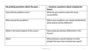 No probing questions about the past … … however, questions about shaping the
future
How did the problem arise? What do you need to solve this issue
successfully?
Who caused the problem? When your problems are solved satisfactorily,
what exactly will be different?
What is the worst aspect of this issue? How could you behave differently in the
future?
Why? What behavior would indicate to other
people that you have reached your goal?
MikeCardus.com 15
 
