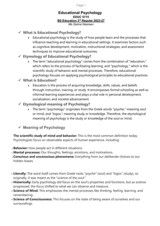 Page 1
Educational Psychology
EDUC 5115
BS Education 3rd
Regular 2023-27
Ms Saima Nasreen
✓ What is Educational Psychology?
• Educational psychology is the study of how people learn and the processes that
influence teaching and learning in educational settings. It examines factors such
as cognitive development, motivation, instructional strategies, and assessment
techniques to improve educational outcomes.
✓ Etymology of Educational Psychology?
• The term "educational psychology" comes from the combination of "education,"
which refers to the process of facilitating learning, and "psychology," which is the
scientific study of behavior and mental processes. Therefore, educational
psychology focuses on applying psychological principles to educational practices.
✓ What is Education?
• Education is the process of acquiring knowledge, skills, values, and beliefs
through instruction, training, or study. It encompasses formal schooling as well as
informal learning experiences and plays a vital role in personal development,
socialization, and societal advancement.
✓ Etymological meaning of Psychology?
• The term "psychology" originates from the Greek words "psyche," meaning soul
or mind, and "logos," meaning study or knowledge. Therefore, the etymological
meaning of psychology is the study or knowledge of the soul or mind.
✓ Meaning of Psychology
The scientific study of mind and behavior: This is the most common definition today.
Psychologists focus on observable aspects of human experience, including:
oBehavior: How people act in different situations.
oMental processes: Our thoughts, feelings, emotions, and motivations.
oConscious and unconscious phenomena: Everything from our deliberate choices to our
hidden biases.
• Literally: The word itself comes from Greek roots "psyche" (soul) and "logos" (study), so
originally, it was meant as the "science of the soul."
• Historically: Early psychology did focus on the soul's properties and functions, but as science
progressed, the focus shifted to what we can observe and measure.
• Science of Mind: This emphasizes the mental processes like thinking, feeling, learning, and
remembering.
• Science of Consciousness: This focuses on the state of being aware of ourselves and our
surroundings.
 