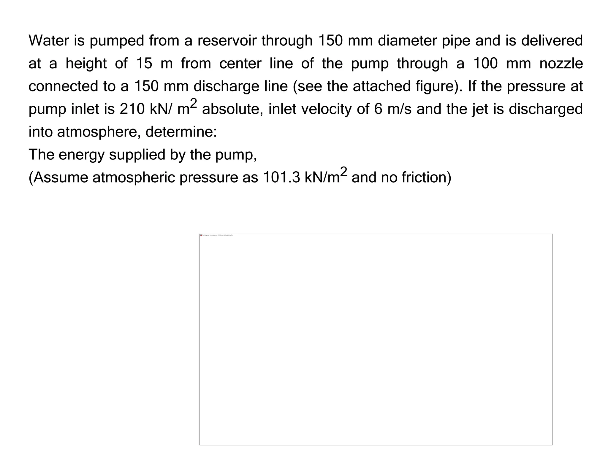 Water is pumped from a reservoir through 150 mm diameter pipe and is delivered
at a height of 15 m from center line of the pump through a 100 mm nozzle
connected to a 150 mm discharge line (see the attached figure). If the pressure at
pump inlet is 210 kN/ m2 absolute, inlet velocity of 6 m/s and the jet is discharged
into atmosphere, determine:
The energy supplied by the pump,
(Assume atmospheric pressure as 101.3 kN/m2 and no friction)
 