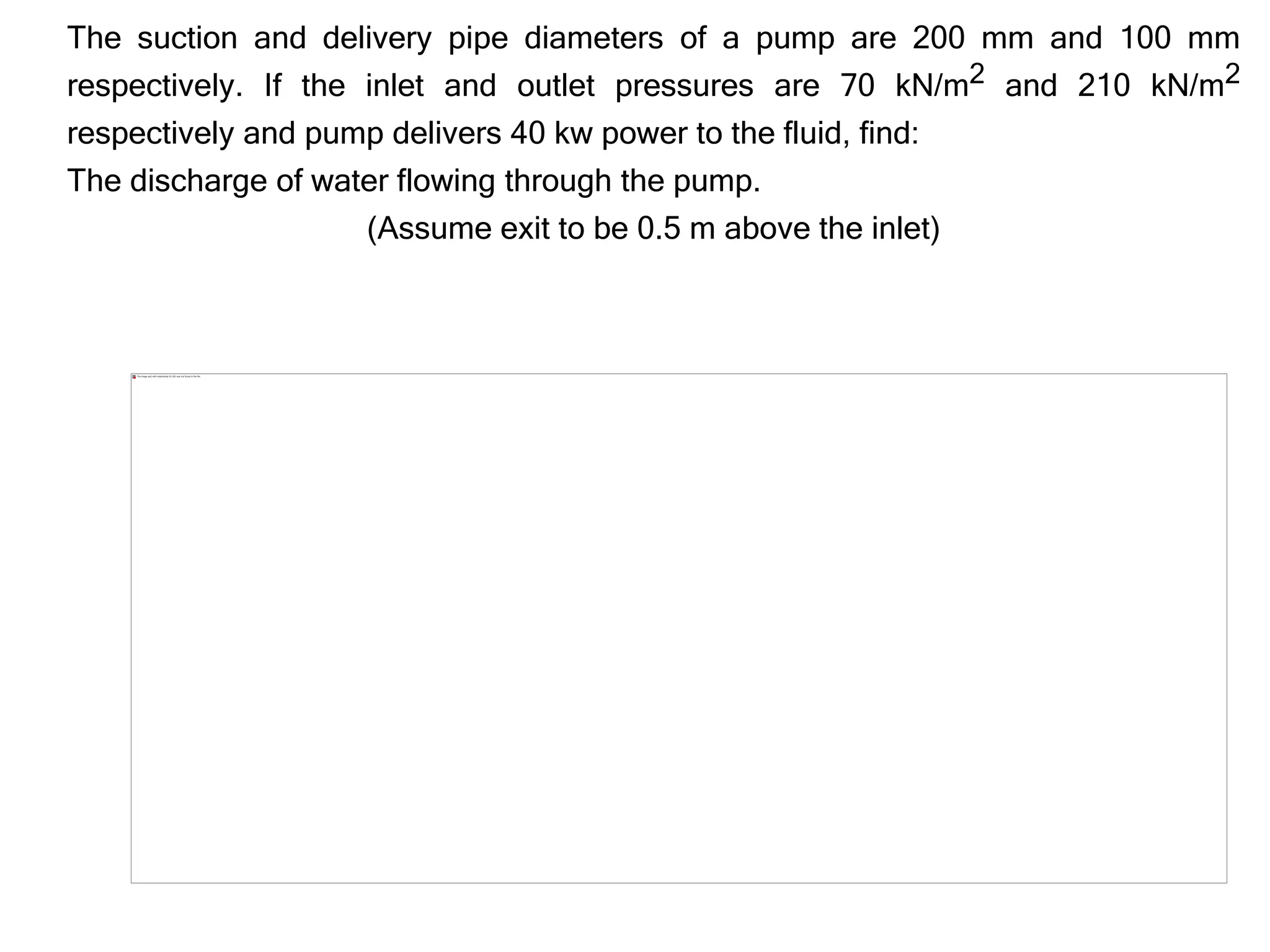 The suction and delivery pipe diameters of a pump are 200 mm and 100 mm
respectively. If the inlet and outlet pressures are 70 kN/m2 and 210 kN/m2
respectively and pump delivers 40 kw power to the fluid, find:
The discharge of water flowing through the pump.
(Assume exit to be 0.5 m above the inlet)
 