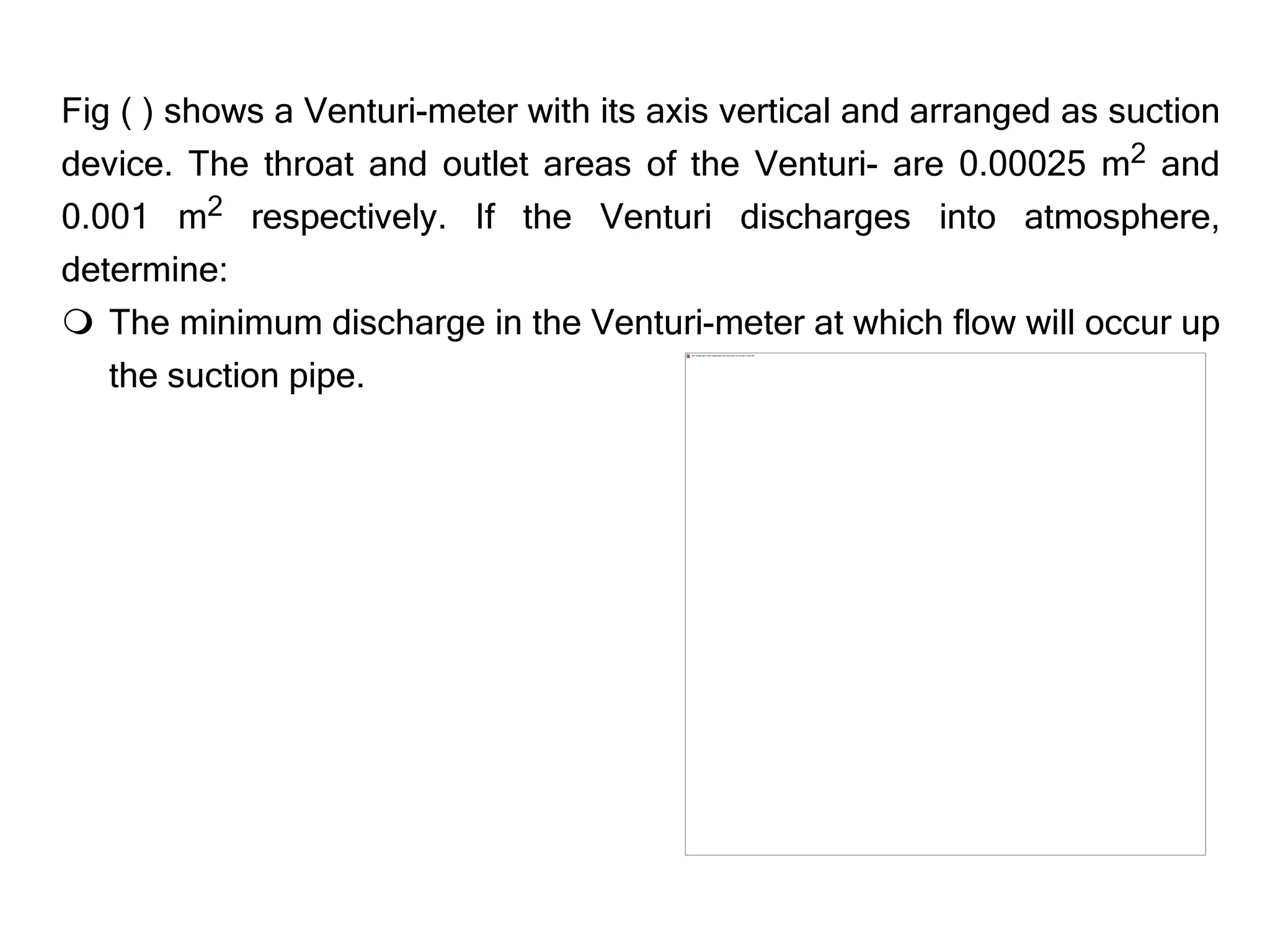 Fig ( ) shows a Venturi-meter with its axis vertical and arranged as suction
device. The throat and outlet areas of the Venturi- are 0.00025 m2 and
0.001 m2 respectively. If the Venturi discharges into atmosphere,
determine:
 The minimum discharge in the Venturi-meter at which flow will occur up
the suction pipe.
 