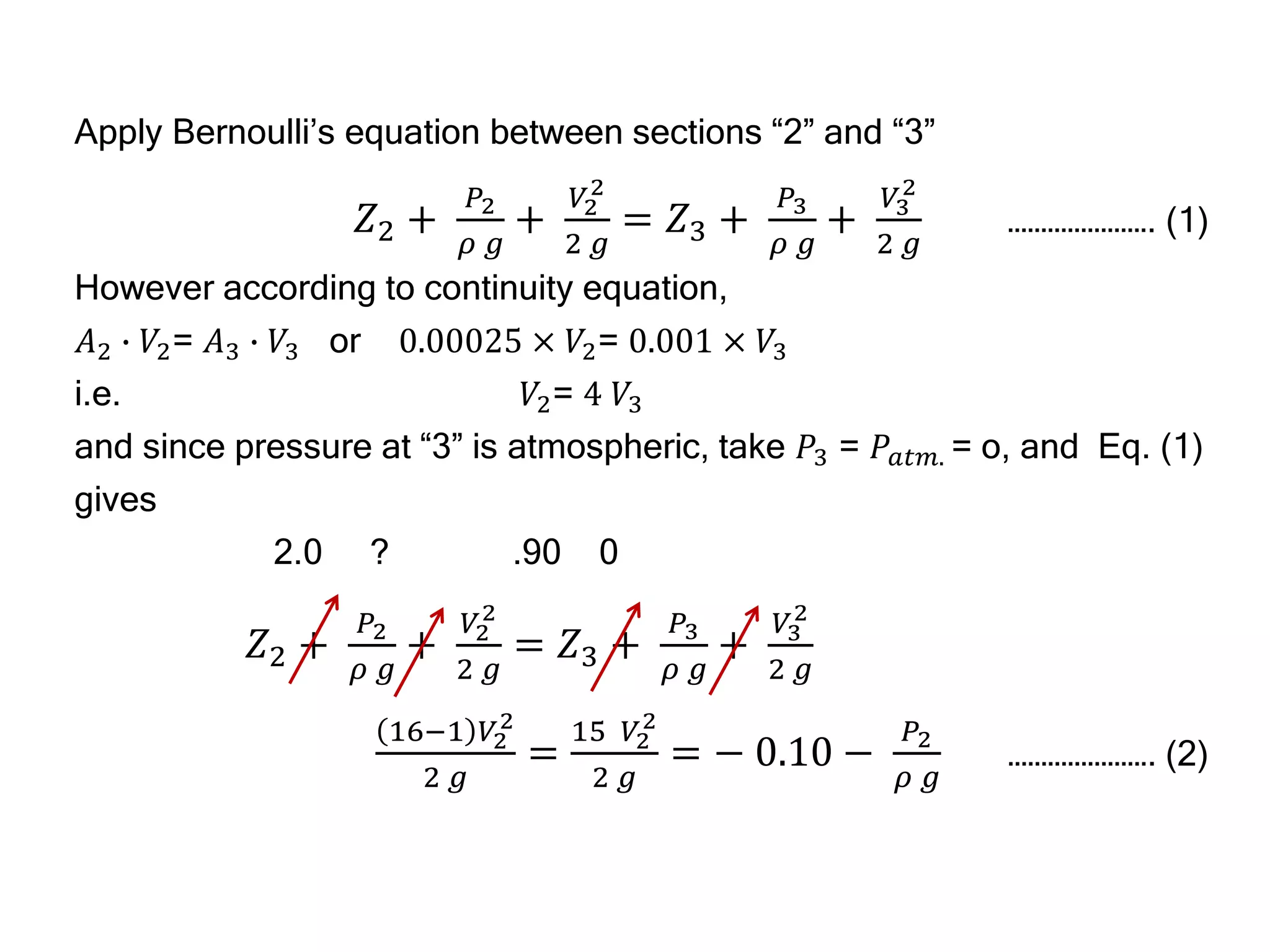 Apply Bernoulli’s equation between sections “2” and “3”
𝑍2 +
𝑃2
𝜌 𝑔
+
𝑉2
2
2 𝑔
= 𝑍3 +
𝑃3
𝜌 𝑔
+
𝑉3
2
2 𝑔
…………………. (1)
However according to continuity equation,
𝐴2 ∙ 𝑉2= 𝐴3 ∙ 𝑉3 or 0.00025 × 𝑉2= 0.001 × 𝑉3
i.e. 𝑉2= 4 𝑉3
and since pressure at “3” is atmospheric, take 𝑃3 = 𝑃𝑎𝑡𝑚. = o, and Eq. (1)
gives
2.0 ? .90 0
𝑍2 +
𝑃2
𝜌 𝑔
+
𝑉2
2
2 𝑔
= 𝑍3 +
𝑃3
𝜌 𝑔
+
𝑉3
2
2 𝑔
16−1 𝑉2
2
2 𝑔
=
15 𝑉2
2
2 𝑔
= − 0.10 −
𝑃2
𝜌 𝑔
…………………. (2)
 