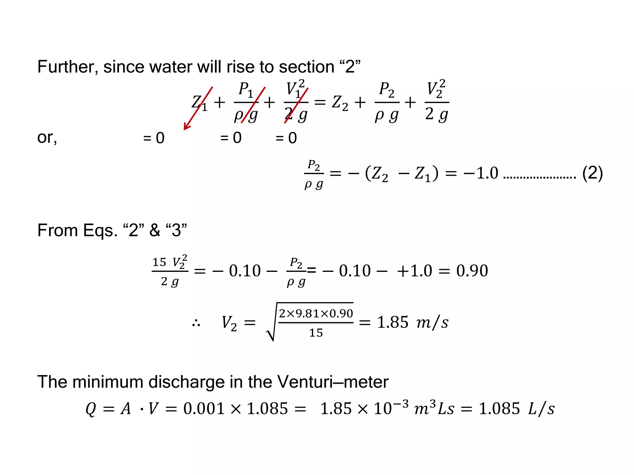 Further, since water will rise to section “2”
𝑍1 +
𝑃1
𝜌 𝑔
+
𝑉1
2
2 𝑔
= 𝑍2 +
𝑃2
𝜌 𝑔
+
𝑉2
2
2 𝑔
or,
𝑃2
𝜌 𝑔
= − 𝑍2 − 𝑍1 = −1.0 …………………. (2)
From Eqs. “2” & “3”
15 𝑉2
2
2 𝑔
= − 0.10 −
𝑃2
𝜌 𝑔
= − 0.10 − +1.0 = 0.90
∴ 𝑉2 =
2×9.81×0.90
15
= 1.85 𝑚 𝑠
The minimum discharge in the Venturi—meter
𝑄 = 𝐴 ∙ 𝑉 = 0.001 × 1.085 = 1.85 × 10−3
𝑚3
𝐿𝑠 = 1.085 𝐿 𝑠
= 0
= 0 = 0
 
