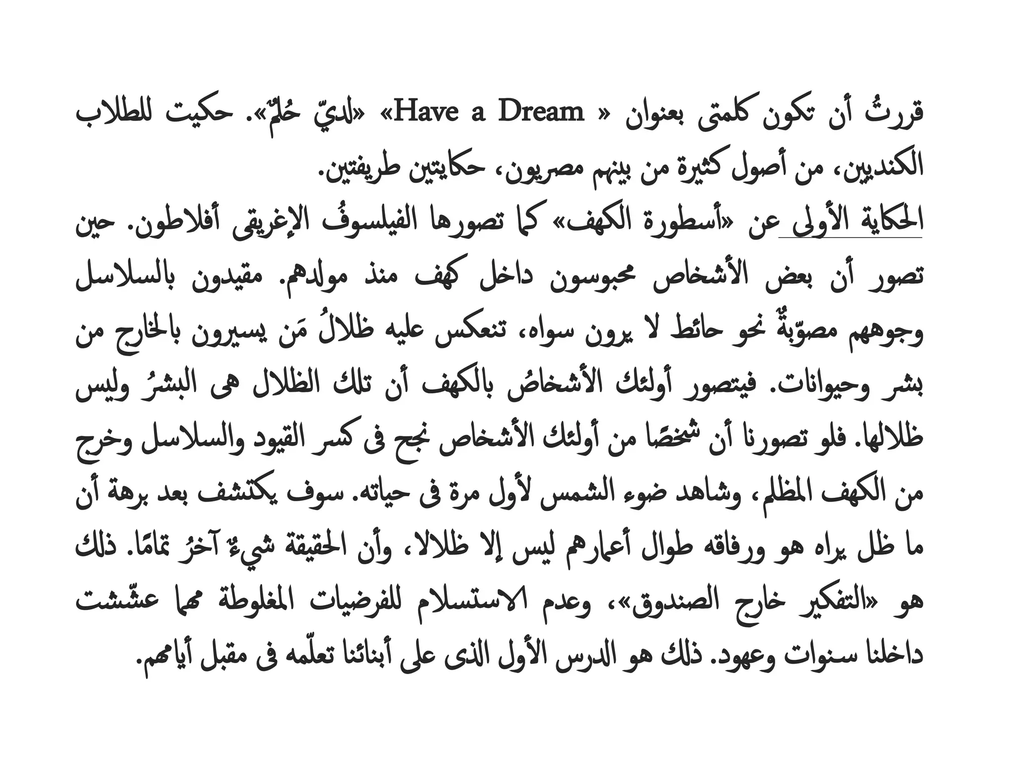 ُ
‫قررت‬
‫ن‬‫أ‬
‫تكون‬
‫لكمىت‬
‫ان‬‫و‬‫بعن‬
«
» «Have a Dream
ُ
‫دلي‬
ُ‫م‬‫ل‬‫ح‬
»
.
‫حكيت‬
‫للطالب‬
،‫الكنديني‬
‫من‬
‫صول‬‫أ‬
‫كثرية‬
‫من‬
‫بيهنم‬
،‫يون‬‫رص‬‫م‬
‫حاكيتني‬
‫يفتني‬‫ر‬‫ط‬
.
‫احلاكية‬
‫وىل‬‫ال‬
‫عن‬
«
‫سطورة‬‫أ‬
‫الكهف‬
»
‫كام‬
‫تصورها‬
ُ
‫يلسوف‬‫لف‬‫ا‬
‫يقى‬‫ر‬‫إغ‬‫ل‬‫ا‬
‫ف‬‫أ‬
‫الطون‬
.
‫حني‬
‫تصور‬
‫ن‬‫أ‬
‫بعض‬
‫شخاص‬‫ال‬
‫حمبوسون‬
‫داخل‬
‫كهف‬
‫منذ‬
‫مودلمه‬
.
‫مقيدون‬
‫ابلسالس‬
‫ل‬
‫وجوههم‬
ُ‫م‬‫ة‬‫ب‬‫مصو‬
‫حنو‬
‫حائط‬
‫ل‬
‫يرون‬
،‫اه‬‫و‬‫س‬
‫تنعكس‬
‫عليه‬
ُ
‫ظالل‬
‫ن‬َ‫م‬
ُ
‫ري‬‫يس‬
‫ون‬
‫ابخلارج‬
‫من‬
‫رش‬‫ب‬
‫اانت‬‫و‬‫وحي‬
.
‫يتصور‬‫ف‬
‫لئك‬‫و‬‫أ‬
ُ
‫شخاص‬‫ال‬
‫ابلكهف‬
‫ن‬‫أ‬
‫تكل‬
‫الظالل‬
‫ىه‬
ُ
‫ل‬‫ا‬
ُ
‫رش‬‫ب‬
‫ليس‬‫و‬
‫ظاللها‬
.
‫فلو‬
‫تصوران‬
‫ن‬‫أ‬
‫ا‬ ً
‫خشص‬
‫من‬
‫لئك‬‫و‬‫أ‬
‫شخاص‬‫ال‬
‫جنح‬
‫ىف‬
‫رس‬‫ك‬
‫القيود‬
ُ
‫و‬
‫السالسل‬
‫وخرج‬
‫من‬
‫الكهف‬
،‫املظل‬
‫وشاهد‬
‫ضوء‬
‫الشمس‬
‫ول‬‫ل‬
‫مرة‬
‫ىف‬
‫حياته‬
.
‫سوف‬
‫تشف‬‫يك‬
‫ب‬
‫عد‬
‫برهة‬
‫ن‬‫أ‬
‫ما‬
‫ظل‬
‫اه‬‫ر‬‫ي‬
‫هو‬
‫ورفاقه‬
‫ال‬‫و‬‫ط‬
‫عامرمه‬‫أ‬
‫ليس‬
‫إل‬‫ا‬
،‫ظالل‬
‫ن‬‫أ‬‫و‬
‫احلقيقة‬
ُ‫م‬‫ء‬‫يش‬
ُ
‫خر‬‫أ‬
‫مت‬
‫ا‬ً‫م‬‫ا‬
.
‫ذكل‬
‫هو‬
«
‫التفكري‬
‫خارج‬
‫الصندوق‬
»
،
‫وعدم‬
‫تسالم‬‫س‬‫الا‬
‫للفرضيات‬
‫املغلوطة‬
‫همام‬
ُ
‫ع‬
‫شت‬‫ش‬
‫داخلنا‬
‫ات‬‫و‬‫ن‬‫س‬
‫وعهود‬
.
‫ذكل‬
‫هو‬
‫ادلرس‬
‫ول‬‫ال‬
‫اذلى‬
‫عىل‬
‫بنائنا‬‫أ‬
‫مه‬‫تعل‬
‫ىف‬
‫مقب‬
‫ل‬
‫ايهمم‬‫أ‬
.
 