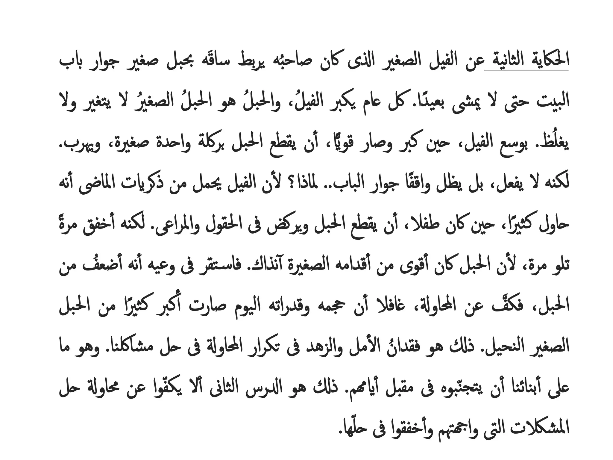 ‫احلاكية‬
‫نية‬‫ا‬‫الث‬
‫عن‬
‫الفيل‬
‫الصغري‬
‫اذلى‬
‫اكن‬
‫ه‬‫صاحب‬
‫بط‬‫ر‬‫ي‬
‫ه‬َ‫ق‬‫سا‬
‫حبب‬
‫ل‬
‫صغري‬
‫ار‬‫و‬‫ج‬
‫ابب‬
‫بيت‬‫ل‬‫ا‬
‫حىت‬
‫ل‬
‫ميىش‬
‫ا‬ً‫بعيد‬
.
‫لك‬
‫عام‬
‫يكرب‬
،‫الفيل‬
ُ
‫احلبل‬‫و‬
‫هو‬
ُ
‫احلبل‬
ُ
‫الصغري‬
‫ل‬
‫يتغري‬
‫ول‬
‫ظ‬‫يغل‬
.
‫بوسع‬
،‫الفيل‬
‫حني‬
‫كرب‬
‫وصار‬
،‫ا‬‫قواي‬
‫ن‬‫أ‬
‫يقطع‬
‫احلبل‬
‫لكة‬‫ر‬‫ب‬
ُ
‫و‬
‫احدة‬
،‫صغرية‬
‫وهيرب‬
.
‫لكنه‬
‫ل‬
،‫يفعل‬
‫بل‬
‫يظل‬
‫ا‬ً‫ف‬‫اق‬‫و‬
‫ار‬‫و‬‫ج‬
‫الباب‬
..
‫ملاذا؟‬
‫ن‬‫ل‬
‫الفيل‬
‫حيمل‬
‫من‬
‫ذك‬
‫رايت‬
‫ملاىض‬‫ا‬
‫نه‬‫أ‬
‫حاول‬
،‫ا‬ً‫كثري‬
‫حني‬
‫اكن‬
،‫طفال‬
‫ن‬‫أ‬
‫يقطع‬
‫احلبل‬
‫يركض‬‫و‬
‫ىف‬
‫احلقول‬
‫اع‬‫ر‬‫امل‬‫و‬
‫ى‬
.
‫لكنه‬
‫خفق‬‫أ‬
ًُ‫ة‬‫مر‬
‫تلو‬
،‫مرة‬
‫ن‬‫ل‬
‫احلبل‬
‫اكن‬
‫قوى‬‫أ‬
‫من‬
‫قدامه‬‫أ‬
‫الصغرية‬
‫نذاك‬‫أ‬
.
‫تقر‬‫فاس‬
‫ىف‬
‫وعيه‬
ُ
‫أ‬
‫نه‬
ُ
‫ضعف‬‫أ‬
‫من‬
،‫احلبل‬
ُ
‫فكف‬
‫عن‬
،‫احملاوةل‬
‫غافال‬
‫ن‬‫أ‬
‫جحمه‬
‫اته‬‫ر‬‫وقد‬
‫اليوم‬
‫صارت‬
‫كرب‬‫أ‬
‫كث‬
‫ا‬ً‫ري‬
‫من‬
‫احلبل‬
‫الصغري‬
‫نحيل‬‫ل‬‫ا‬
.
‫ذكل‬
‫هو‬
ُ
‫فقدان‬
‫مل‬‫ال‬
‫الزهد‬‫و‬
‫ىف‬
‫ار‬‫ر‬‫تك‬
‫احملاوةل‬
‫ىف‬
‫حل‬
‫مش‬
‫الكنا‬
.
‫وهو‬
‫ما‬
‫عىل‬
‫بنائنا‬‫أ‬
‫ن‬‫أ‬
‫بوه‬‫تجن‬‫ي‬
‫ىف‬
‫مقبل‬
‫ايهمم‬‫أ‬
.
‫ذكل‬
‫هو‬
‫ادلرس‬
‫الثاىن‬
‫ل‬‫أ‬
‫يك‬
‫ا‬‫و‬‫ف‬
‫عن‬
‫حماوةل‬
‫حل‬
‫املشالكت‬
‫الىت‬
‫اهجهتم‬‫و‬
‫ا‬‫و‬‫خفق‬‫أ‬‫و‬
‫ىف‬
‫ها‬‫حل‬
.
 