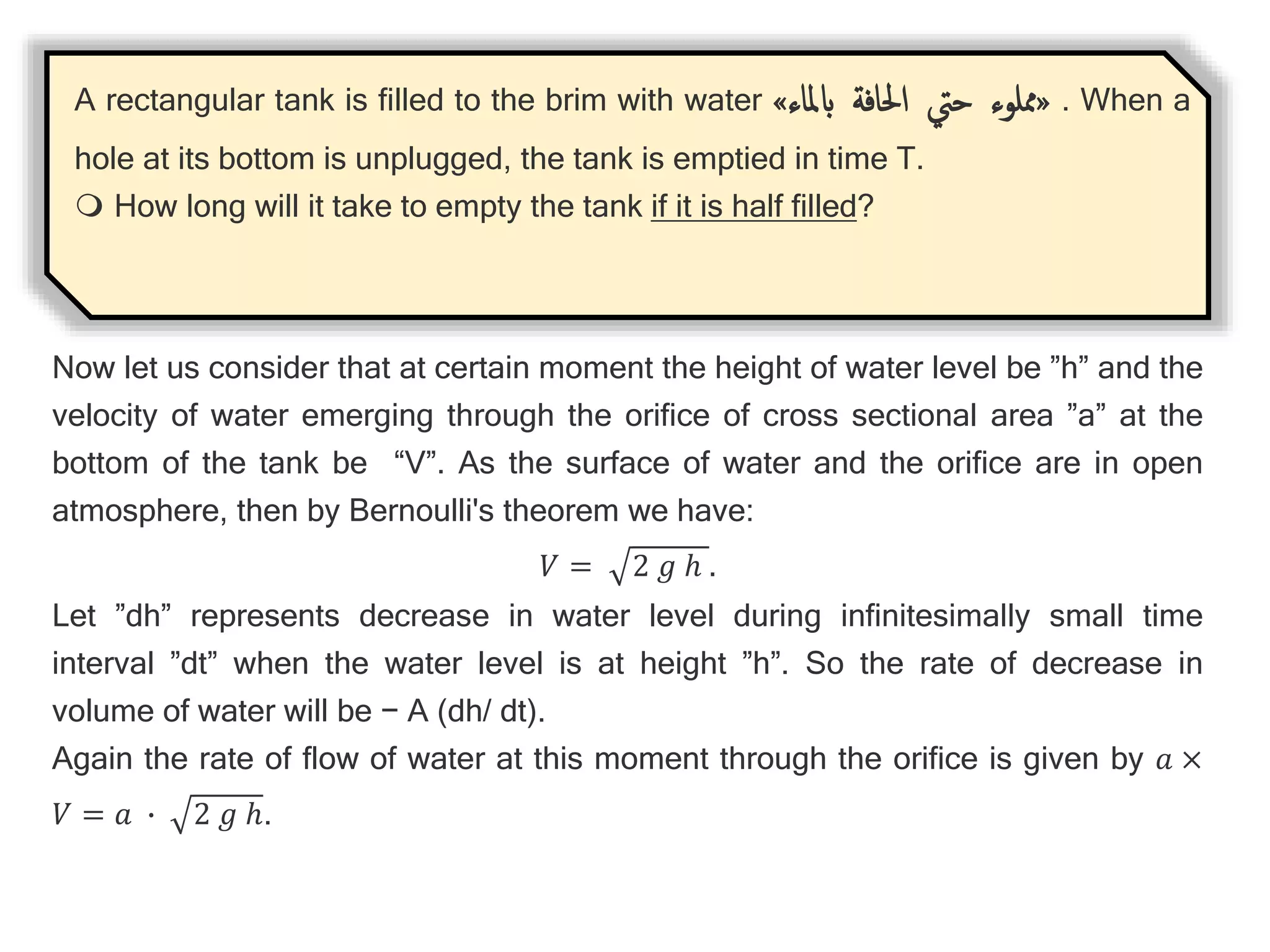 A rectangular tank is filled to the brim with water «
‫مملوء‬
‫حيت‬
‫احلافة‬
‫ابملاء‬
» . When a
hole at its bottom is unplugged, the tank is emptied in time T.
 How long will it take to empty the tank if it is half filled?
Now let us consider that at certain moment the height of water level be ”h” and the
velocity of water emerging through the orifice of cross sectional area ”a” at the
bottom of the tank be “V”. As the surface of water and the orifice are in open
atmosphere, then by Bernoulli's theorem we have:
𝑉 = 2 𝑔 ℎ .
Let ”dh” represents decrease in water level during infinitesimally small time
interval ”dt” when the water level is at height ”h”. So the rate of decrease in
volume of water will be − A (dh/ dt).
Again the rate of flow of water at this moment through the orifice is given by 𝑎 ×
𝑉 = 𝑎 ∙ 2 𝑔 ℎ.
 
