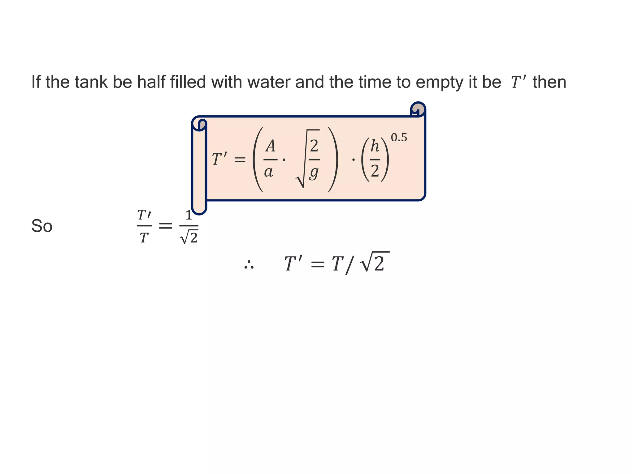 If the tank be half filled with water and the time to empty it be 𝑇′ then
So
𝑇′
𝑇
=
1
2
∴ 𝑇′ = 𝑇/ 2
𝑇′ =
𝐴
𝑎
∙
2
𝑔
∙
ℎ
2
0.5
 