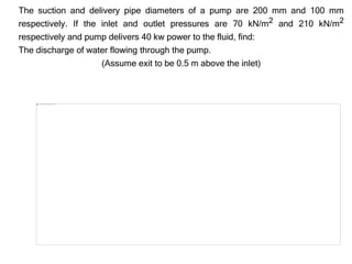 The suction and delivery pipe diameters of a pump are 200 mm and 100 mm
respectively. If the inlet and outlet pressures are 70 kN/m2 and 210 kN/m2
respectively and pump delivers 40 kw power to the fluid, find:
The discharge of water flowing through the pump.
(Assume exit to be 0.5 m above the inlet)
 