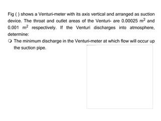 Fig ( ) shows a Venturi-meter with its axis vertical and arranged as suction
device. The throat and outlet areas of the Venturi- are 0.00025 m2 and
0.001 m2 respectively. If the Venturi discharges into atmosphere,
determine:
 The minimum discharge in the Venturi-meter at which flow will occur up
the suction pipe.
 