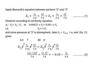 Apply Bernoulli’s equation between sections “2” and “3”
𝑍2 +
𝑃2
𝜌 𝑔
+
𝑉2
2
2 𝑔
= 𝑍3 +
𝑃3
𝜌 𝑔
+
𝑉3
2
2 𝑔
…………………. (1)
However according to continuity equation,
𝐴2 ∙ 𝑉2= 𝐴3 ∙ 𝑉3 or 0.00025 × 𝑉2= 0.001 × 𝑉3
i.e. 𝑉2= 4 𝑉3
and since pressure at “3” is atmospheric, take 𝑃3 = 𝑃𝑎𝑡𝑚. = o, and Eq. (1)
gives
2.0 ? .90 0
𝑍2 +
𝑃2
𝜌 𝑔
+
𝑉2
2
2 𝑔
= 𝑍3 +
𝑃3
𝜌 𝑔
+
𝑉3
2
2 𝑔
16−1 𝑉2
2
2 𝑔
=
15 𝑉2
2
2 𝑔
= − 0.10 −
𝑃2
𝜌 𝑔
…………………. (2)
 