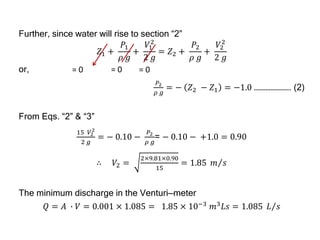 Further, since water will rise to section “2”
𝑍1 +
𝑃1
𝜌 𝑔
+
𝑉1
2
2 𝑔
= 𝑍2 +
𝑃2
𝜌 𝑔
+
𝑉2
2
2 𝑔
or,
𝑃2
𝜌 𝑔
= − 𝑍2 − 𝑍1 = −1.0 …………………. (2)
From Eqs. “2” & “3”
15 𝑉2
2
2 𝑔
= − 0.10 −
𝑃2
𝜌 𝑔
= − 0.10 − +1.0 = 0.90
∴ 𝑉2 =
2×9.81×0.90
15
= 1.85 𝑚 𝑠
The minimum discharge in the Venturi—meter
𝑄 = 𝐴 ∙ 𝑉 = 0.001 × 1.085 = 1.85 × 10−3
𝑚3
𝐿𝑠 = 1.085 𝐿 𝑠
= 0
= 0 = 0
 