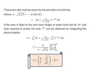 These two rate must be same by the principle of continuity.
Hence 𝑎 ∙ 2 𝑔 ℎ = − 𝐴 𝑑ℎ 𝑑𝑡
→ 𝑑𝑡 =
𝐴
𝑎 ∙ 2 𝑔
ℎ− 0.5 𝑑ℎ
If the tank is filled to the brim then height of water level will be ”H” and
time required to empty the tank “T” can be obtained by integrating the
above relation.
𝑇 = 𝑜
𝑇
𝑑𝑡 =
− 𝐴
𝑎 ∙ 2 𝑔
∙ 0
𝑇
ℎ− 0.5 𝑑ℎ
𝑇 =
𝐴
𝑎 ∙ 2 𝑔
∙
ℎ0.5
0.5 0
ℎ
𝑇 =
𝐴
𝑎
∙
2
𝑔
∙ ℎ0.5
 