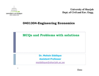 MCQs and Problems with solutions
Dr. Mohsin Siddique
Assistant Professor
msiddique@sharjah.ac.ae
1
Date:
0401304-Engineering Economics
University of Sharjah
Dept. of Civil and Env. Engg.
 
