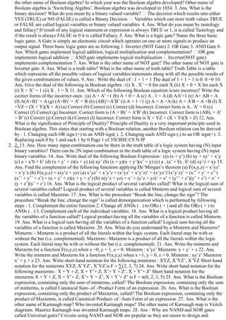 the other name of Boolean algebra? In which year was the Boolean algebra developed? Other name of
Boolean algebra is ‘Switching Algebra’. Boolean algebra was developed in 1854. 3. Ans. What is the
binary decision? What do you mean by a binary valued variable?   The decision which results into either
YES (TRUE) or NO (FALSE) is called a Binary Decision.   Variables which can store truth values TRUE
or FALSE are called logical variables or binary valued variables. 4. Ans. What do you mean by tautology
and fallacy? If result of any logical statement or expression is always TRUE or 1, it is called Tautology and
if the result is always FALSE or 0 it is called Fallacy. 5. Ans. What is a logic gate? Name the three basic
logic gates. A Gate is simply an electronic circuit which operates on one or more signals to produce an
output signal. Three basic logic gates are as following 1. Inverter (NOT Gate) 2. OR Gate 3. AND Gate 6.
Ans. Which gates implement logical addition, logical multiplication and complementation?   OR gate
implements logical addition   AND gate implements logical multiplication   Inverter(NOT gate)
implements complementation 7. Ans. What is the other name of NOT gate? The other name of NOT gate is
Inverter gate. 8. Ans. What is a truth table? What is the other name of truth table? Truth Table is a table
which represents all the possible values of logical variables/statements along with all the possible results of
the given combinations of values. 9. Ans : Write the dual of : 1 + 1 = 1 The dual of 1 + 1 = 1 is 0. 0 =0 10.
Ans. Give the dual of the following in Boolean algebra : (i) X . X’ = 0 for each X (ii) X + 0 = X for each X
(i) X + X’ = 1 (ii) X . 1 = X 11. Ans. Which of the following Boolean equation is/are incorrect? Write the
correct forms of the incorrect ones : (a) A + A’ =1 (b) A + 0 = A (c) A . 1 = A (d) AA’=1 (e) A+ AB = A
(f) A(A+B)’ = A (g) (A+B)’ = A’ + B (h) (AB)’=A’B’ (i) A + 1 =1 (j) A + A =A (k) A + A’B = A +B (l) X
+YZ = (X + Y)(X + A) (a) Correct (b) Correct (c) Correct (d) Incorrect. Correct form is A . A’ = 0 (e)
Correct (f) Correct (g) Incorrect. Correct form is (A + B)’ = A’B’ (h) Incorrect. Correct form is (AB), = A’
+ B’ (i) Correct (j) Correct (k) Correct (l) Incorrect. Correct form is X + YZ = (X + Y)(X + Z) 12. Ans.
What is the significance of Principle of Duality? Principle of Duality is a very important principle used in
Boolean algebra. This states that starting with a Boolean relation, another Boolean relation can be derived
by : 1. Changing each OR sign (+) to an AND sign(.). 2. Changing each AND sign (.) to an OR sign(+). 3.
Replacing each 0 by 1 and each 1 by 0 Page 1 of 35CBSE CS N IP
2.  2. 13. Ans. How many input combination can be there in the truth table of a logic system having (N) input
binary variables? There can be 2N input combination in the truth table of a logic system having (N) input
binary variables. 14. Ans. Write dual of the following Boolean Expression : (a) (x + y’) (b) xy + xy’ + x’y
(c) a + a’b + b’ (d) (x + y’ + z)(x + y) (a) xy’ (b) (x + y)(x + y’)(x’ + y) (c) a . (a’ + b) . b’ (d) xy’z + xy 15.
Ans. Find the complement of the following functions applying De’Morgan’s theorem (a) F(x,y,z) = x’yz’
+ x’y’z (b) F(x,y,z) = x(y’z + yz) (a) x’yz’ + x’y’z = (x’yz’ + x’y’z)’ = (x’yz’)’(x’y’z)’ = (x’’ + y’ + z’’)
(x’’ + y’’ + z’) = (x + y’ + z)(x + y + z’) (b) x(y’z + yz) = x’ + (y’z + yz)’ = x’ + (y’’ + z’)(y’ + z’) = x’ +
(y + z’)(y’ + z’) 16. Ans. What is the logical product of several variables called? What is the logical sum of
several variables called? Logical product of several variables is called Minterm and logical sum of several
variables is called Maxterm. 17. Ans. What is the procedure “Break the line, change the sign”? The
procedure “Break the line, change the sign” is called demorganization which is performed by following
steps : 1. Complement the entire function 2. Change all ANDs ( . ) to ORs ( + ) and all the ORs ( + ) to
ANDs ( . ) 3. Complement each of the individual variables. 18. Ans. What is a logical product having all
the variables of a function called? Logical product having all the variables of a function is called Minterm.
19. Ans. What is a logical sum having all the variables of a function called? Logical sum having all the
variables of a function is called Maxterm. 20. Ans. What do you understand by a Minterm and Maxterm?
Minterm: ­ Minterm is a product of all the literals within the logic system. Each literal may be with or
without the bar (i.e. complemented). Maxterm:­ Maxterm is a product of all the literals within the logic
system. Each literal may be with or without the bar (i.e. complemented). 21. Ans. Write the minterm and
Maxterm for a function F(x,y,z) when x =0, y = 1, z = 0. Minterm : x’yz’ Maxterm: x + y’ + z 22. Ans.
Write the minterm and Maxterm for a function F(x,y,z) when x =1, y = 0, z = 0. Minterm : xy’z’ Maxterm:
x’ + y + z 23. Ans. Write short hand notation for the following minterms : XYZ, X’YZ’, X’YZ Short hand
notation for the minterms XYZ, X’YZ’, X’YZ is F = ∑(2, 3, 7) 24. Ans. Write short hand notation for the
following maxterms : X + Y + Z, X + Y’+ Z, X’+ Y + Z’, X + Y’+ Z’ Short hand notation for the
maxterms X + Y + Z, X + Y’+ Z, X’+ Y + Z’, X + Y’+ Z’ is F = π(0, 2, 3, 5) 25. Ans. What is the Boolean
expression, containing only the sum of minterms, called? The Boolean expression, containing only the sum
of minterms, is called Canonical Sum­ of –Product Form of an expression. 26. Ans. What is the Boolean
expression, containing only the product of Maxterms, called? The Boolean expression, containing only the
product of Maxterms, is called Canonical Product­ of –Sum Form of an expression. 27. Ans. What is the
other name of Karnaugh map? Who invented Karnaugh maps? The other name of Karnaugh map is Veitch
diagrams. Maurice Karnaugh was invented Karnaugh maps. 28. Ans : Why are NAND and NOR gates
called Universal gates? Circuits using NAND and NOR are popular as they are easier to design and
 