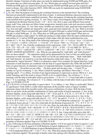 therefore cheaper. Functions of other gates can easily be implemented using NAND and NOR gates. For
this reason they are called universal gates. 29. Ans. Which gates are called Universal gates and why?
NAND and NOR gates are called Universal gates because NAND and NOR gates are less expensive and
easier to design. Also other functions (NOT, AND, OR) can easily be implemented using NAND/NOR
gates. Page 2 of 35CBSE CS N IP
3.  3. 30. Ans. State the purpose of reducing the switching functions to the minimal form? The switching
functions are practically implemented in the form of gates. A minimized Boolean expression means less
number of gates which means simplified circuitary. Thus, the purpose of reducing the switching functions
to the minimal form is getting circuitary. 31. Ans. Draw a logic circuit diagram using NAND or NOR only
to implement the Boolean function F(a,b) = a’b’ + ab 32. Ans. How is gray code different from normal
binary code? Gray code does not follow binary progression, instead in gray code each successive number
differs only in one place. 33. Ans. How many variables are reduced by a pair, quad and octet respectively?
Two, four and eight variables are reduced by a pair, quad and octet respectively. 34. Ans. What is inverted
AND gate called? What is inverted OR gate called? Inverted AND gate is called NAND gate and Inverted
OR gate is called NOR gate. 35. Ans. When does an XOR gate produce a high output? When does an
XNOR gate produce a high output? An XOR gate produces a high output when the input combination has
odd number of 1’s and an XNOR gate produces a high output when the input combination has even
number of 1’s. 36. Ans. Write duals of the following expressions : (i)1 + x =1 (ii) (a + b).(a’ + b’) (iii) ab +
bc = 1 (iv) (a’c + c’a)(b’d + d’b) (i) 0 . x = 0 (ii) ab + a’b’ (iii) (a + b)(b + c) = 0 (iv) ((a’+ c)(c’ + a)) +
((b’+ d)(d’ + b)) 37. Ans. Find the complements of the expressions : (i)X + YZ + XZ (ii) AB(C’D + B’C)
(i) X + YZ + XZ = (X + YZ + XZ)’ = (X)’(YZ)’(XZ)’ = X’(Y’ + Z’)(X’ + Z’) (ii) AB(C’D + B’C) =
(AB)’(C’D + B’C)’ = (AB)’((C’D)’ + (B’C)’) =(AB)’(CD’ + BC’) =(A’ + B’)+(C + D’)(B + C’) TYPE B :
SHORT ANSWER QUESTIONS 1. Ans. What do you understand by ‘truth table’ and ‘truth function’?
How are these related?   The statements which can be determined to be True or False are called logical
statements or truth functions.   The result TRUE or FALSE are called truth values.   Both ‘truth table’
and ‘truth function’ are related in a way that truth function yields truth values. 2. Ans. What do you
understand by ‘logical function’? What is its alternative name? Give examples for logical functions. Logic
statements or truth functions are combined with the help of Logical Operators like AND, OR and NOT to
form a Logical function. Its alternative name is Compound statement. Examples for logical functions are
as Following :   He prefers tea not coffee.   He plays guitar and she plays sitar.   I watch TV on
Sundays or I go for swimming. 3. Ans. What is meant by tautology and fallacy? Prove that 1 + Y is a
tautology and 0 . Y is a fallacy. If result of any logical statement or expression is always TRUE or 1, it is
called Tautology and if the result is always FALSE or 0 it is called Fallacy. We will prove 1 + Y is a
tautology with the help of truth table which is given below : 1 Y R 1 0 1 1 1 1 From truth table it is prove
that 1 + Y is a tautology. We will prove 0 . Y is a fallacy with the help of truth table which is given below :
Page 3 of 35CBSE CS N IP
4.  4. 0 Y R 0 0 0 0 1 0 From truth table it is prove that 0 . Y is a fallacy. 4. Ans. What is a truth table? What is
its significance? Truth Table is a table which represents all the possible values of logical variables/
statements along with all the possible results of the given combinations of values. With the help of truth
table we can know all the possible combinations of values and results of logical statements. 5. Ans. In the
Boolean Algebra, verify using truth table that X + XY = X for each X , Y in {0 , 1}. X Y XY X + XY 0 0
0 0 0 1 0 0 1 0 0 1 1 1 1 1 Both the columns X and X + XY are identical, hence proved. 6. Ans. In the
Boolean Algebra, verify using truth table that (X + Y)’ = X’Y’ for each X , Y in {0 , 1}. X Y X + Y (X +
Y)’ X’ Y’ X’Y’ 0 0 0 1 1 1 1 0 1 1 0 1 0 0 1 0 1 0 0 1 0 1 1 1 0 0 0 0 Both the columns (X + Y)’ and X’Y’
are identical, hence proved. 7. Ans. Give truth table for the Boolean Expression (X + Y’)’. X Y Y’ X + Y’
(X + Y’)’ 0 0 1 1 0 0 1 0 0 1 1 0 1 1 0 1 1 0 1 0 8. Ans. Draw the truth table for the following equations :
(a) M = N (P + R) (a)M = N (P + R) (b) M = N + P + NP’ N P R P + R N (P + R) 0 0 0 0 0 0 0 1 1 0 0 1 0
1 0 0 1 1 1 0 1 0 0 0 0 1 0 1 1 1 1 1 0 1 1 1 1 1 1 1 N P R P’ NP’ N + P + NP’ 0 0 0 1 0 0 0 0 1 1 0 0 0 1 0
0 0 1 0 1 1 0 0 1 1 0 0 1 1 1 1 0 1 1 1 1 1 1 0 0 0 1 1 1 1 0 0 1 9. Ans. Using truth table, prove that AB +
BC + CA’ = AB + CA’. A B C A’ AB BC CA’ AB + BC + CA’ AB + CA’ 0 0 0 1 0 0 0 0 0 0 0 1 1 0 0 1 1
1 0 1 0 1 0 0 0 0 0 0 1 1 1 0 1 1 1 1 1 0 0 0 0 0 0 0 0 1 0 1 0 0 0 0 0 0 1 1 0 0 1 0 0 1 1 1 1 1 0 1 1 0 1 1
Both the columns AB + BC + CA’ and AB + CA’ are identical, hence proved. 10. What are the basic
postulates of Boolean algebra? Page 4 of 35CBSE CS N IP
5.  5. Ans. Following are the basic postulates of Boolean algebra: 1) If X not equal to 0 then X equal to 1; and
If X not equal to 1 then X equal to 0 2) OR Relations (Logical Addition) (i) 0 + 0 = 0 (ii) 0 + 1 = 1 (iii) 1 +
0 = 1 (iv) 1 + 1 = 1 3) AND Relations (Logical Multiplication) (i)0 . 0 = 0 (ii) 0 . 1 = 0 (iii) 1 . 0 = 0 (iv) 1 .
1 = 0 4) Complement Rules (i)0’ = 1 (ii) 1’= 0 11. Ans. What does duality principle state? What is its
usage in Boolean algebra? The principle of duality states that starting with a Boolean relation, another
 