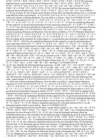 X’YZ’ + X’Y’Z’ = XYZ + XY’Z + XYZ’ + XY’Z’ + X’YZ + X’YZ’ + X’YZ’ + X’Y’Z’ By removing
duplicate terms we get canonical Sum­of=Product form : XYZ + XY’Z + XYZ’ + XY’Z’ + X’YZ +
X’YZ’ + X’Y’Z’ F = ∑(1, 2, 3, 4, 5, 6, 7) F = m1 + m2 + m3 + m4 + m5 + m6 + m7 (b) YZ + X’Y =
YZ(X + X’) + X’Y(Z + Z’) = XYZ + X’YZ + X’YZ + X’YZ’ By removing duplicate terms we get
canonical Sum­of=Product form : XYZ + X’YZ + X’YZ’ F = ∑(2, 3, 7) F = m2 + m3 + m7 (c) AB’(B’ +
C’) Try by yourself. 36. Ans. Express in the Product of Sums form, the Boolean function F(x, y, z), and the
truth table for which is given below : X Y Z F 0 0 0 1 0 0 1 0 0 1 0 1 0 1 1 0 1 0 0 1 1 0 1 0 1 1 0 1 1 1 1 1
Add a new column containing Maxterms. Now the table is as follows : Page 10 of 35CBSE CS N IP
11.  11. X Y Z F Maxterms 0 0 0 1 X + Y + Z 0 0 1 0 X + Y + Z’ 0 1 0 1 X + Y’ + Z 0 1 1 0 X + Y ‘+ Z’ 1 0 0
1 X’ + Y + Z 1 0 1 0 X ‘+ Y + Z’ 1 1 0 1 X’ + Y ‘+ Z 1 1 1 1 X’+ Y’ + Z' Now by multiplying Maxterms
for the output 0s, we get the desiered product of sums expression which is (X + Y + Z’)(X + Y’ + Z’)(X’ +
Y + Z’) 37. Ans. Given the truth table of a function F(x, y, z). Write S­O­P and P­O­S expression from the
following truth table : X Y Z F 0 0 0 0 0 0 1 0 0 1 0 0 0 1 1 1 1 0 0 1 1 0 1 0 1 1 0 0 1 1 1 1 Add a new
column containing Minterms and Maxterms. Now the table is as follows : X Y Z F Minterms Maxterms 0
0 0 0 X’Y’Z’ X + Y + Z 0 0 1 0 X’Y’Z X + Y + Z’ 0 1 0 0 X’YZ’ X + Y’ + Z 0 1 1 1 X’YZ X + Y ‘+ Z’ 1
0 0 1 XY’Z’ X’ + Y + Z 1 0 1 0 XY’Z X ‘+ Y + Z’ 1 1 0 0 XYZ’ X’ + Y ‘+ Z 1 1 1 1 XYZ X’+ Y’ + Z'
Now by adding all the minterms for which output is 1, we get desired sum­of­products expression which is
X’YZ + XY’Z’ + XYZ Now by multiplying Maxterms for the output 0s, we get the desired product of
sums expression which is (X + Y + Z)( X + Y + Z’)( X + Y’ + Z)( X ‘+ Y + Z’)( X’ + Y ‘+ Z) 38. Ans.
Convert the following expressions to canonical Product­of­Sum form (a) (A + C)(C + D) (b) A(B + C)(C’
+D’) (c) (X + Y)(Y + Z)(X + Z) (a) (A + C)(C + D) = (A + BB’ + C + DD’)(AA’ + BB’ + C + D) = (A +
B + C + D)(A + B’ + C + D’)(A + B + C + D)(A’ + B’ + C + D) By removing duplicate terms we get
canonical Product­of­Sum form: (A + B + C + D)(A + B’ + C + D’)(A’ + B’ + C + D) F = π(0, 5 , 12) F =
M0 + M5 + M12 (b) A(B + C)(C’ + D’) Try by yourself. (c) (X + Y)(Y + Z)(X + Z) = (X + Y + ZZ’)(XX’
+ Y + Z)(X + YY’ + Z) = (X + Y + Z)(X + Y + Z’)(X + Y + Z)(X’ + Y + Z)(X + Y + Z)(X + Y’ + Z) By
removing duplicate terms we get canonical Product­of­Sum form: (X + Y + Z)(X + Y + Z’)( X’ + Y + Z)(
X + Y’ + Z) F = π(0, 1 , 2, 4) F = M0 + M1 + M2 + M4 Page 11 of 35CBSE CS N IP
12.  12. 39. Ans. Simplify the following Boolean expression : (i) AB + AB’+ A’C + A’C’ (ii) XY + XYZ’ +
XYZ’ + XZY (iii) XY(X’YZ’+ XY’Z’+ XY’Z’) (i) AB + AB’ + A’C + A’C’ = A(B + B’) + A’(C + C’) (B
+ B’ =1, C + C’ = 1) = A + A’ (A + A’ = 1) = 1 (ii) XY + XYZ’ + XYZ’ + XZY = XY(Z’) + XY(Z’ + Z)
(Z + Z’ =1) = XY(Z’) + XY = XY(Z’ + 1) (Z’ + 1 = 1) = XY (iii) XY(X’YZ’ + XY’Z’ + XY’Z’) =
XY[Z’(X’Y + XY’ + XY’)] = XY[Z’(X’Y + XY’(1 + 1)] = XY[Z’(X’Y + XY’)] = XYZ’(X’Y + XY’) 40.
Ans. Develop sum of products and product of sums expressions for F1 and F2 from the following truth
table : Inputs Outputs X Y Z F1 F2 0 0 0 0 0 0 0 1 0 1 0 1 0 1 1 0 1 1 1 0 1 0 0 1 0 1 0 1 0 0 1 1 0 0 1 1 1 1
1 1 Add a new column containing Minterms. Now the table is as follows : Inputs Outputs Minterms
Maxterms X Y Z F1 F2 0 0 0 0 0 X’Y’Z’ X + Y + Z 0 0 1 0 1 X’Y’Z X + Y + Z’ 0 1 0 1 1 X’YZ’ X + Y’
+ Z 0 1 1 1 0 X’YZ X + Y ‘+ Z’ 1 0 0 1 0 XY’Z’ X’ + Y + Z 1 0 1 0 0 XY’Z X ‘+ Y + Z’ 1 1 0 0 1 XYZ’
X’ + Y ‘+ Z 1 1 1 1 1 XYZ X’+ Y’ + Z' Now by adding all the minterms for which output is 1 in F1, we
get desired sum­of­products expression which is X’YZ’ + X’YZ + XY’Z’ + XYZ Now by adding all the
minterms for which output is 1 in F2, we get desired sum­of­products expression which is X’Y’Z + X’YZ’
+ XYZ’ + XYZ Now by multiplying Maxterms for the output 0s in F1, we get the desired product of sums
expression which is (X + Y + Z)( X + Y + Z’)( X’ + Y + Z’)( X’ + Y ‘+ Z) Now by multiplying Maxterms
for the output 0s in F2, we get the desired product of sums expression which is (X + Y + Z)( X + Y’ + Z’)(
X’ + Y + Z)( X’ + Y + Z’) 41. Obtain a simplified expression for a Boolean function F(X, Y, Z), the
Karnaugh map for which is given bellow : Page 12 of 35CBSE CS N IP
13.  13. Ans. Completing the given K­map We have 1 group which is Quad i.e., m1 + m3 + m5 + m7 = X’Y’Z
+ X’YZ + XY’Z + XYZ = X’Z(Y’ + Y) + XZ(Y’ + Y) = X’Z + XZ = Z(X’ + X) =Z Simplified Boolean
expression for given K­map is F(X, Y, Z) = Z. 42. Ans. Using the Karnaugh technique obtain the
simplified expression as sum of products for the following map. Completing the given K­map We have 1
group which is Quad i.e., m2 + m3 + m6 + m7 = X’YZ + X’YZ’ + XYZ + XYZ’ = X’Y(Z + Z’) + XY(Z +
Z’) = X’Y + XY = Y(X’ + X) = Y Simplified Boolean expression as sum of products for given K­map is
F(X, Y, Z) = Y. 43. Ans. Obtain the simplified expression in the sum of products form, for the Boolean
function F(X, Y, Z), Karnaugh map for which is given below : Completing the given K­map We have 2
Pairs i.e., Pair­1 is m3 + m6 and Pair­2 is m4 + m6 = X’YZ’ + XYZ’ + XY’Z’ + XYZ’ = YZ’(X’ + X) +
XZ’(Y’ + Y) = YZ’ + XZ’ Simplified Boolean expression as sum of products for given K­map is F(X, Y,
Z) = YZ’ + XZ’. 44. Ans. Minimize the following function using a Karnaugh map : F(W, X, Y, Z) = ∑(0,
4, 8, 12). Mapping the given function in a K­map, we get 1 Quad i.e., m0 + m4 + m8 + m12 = W’X’Y’Z’
+ W’XY’Z’ + WXY’Z’ + WX’Y’Z’ = W’Y’Z’(X’ + X) + WY’Z’(X + X’) = W’Y’Z’ + WY’Z’ =
 