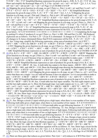 Y’Z’(W’ + W) = Y’Z’ Simplified Boolean expression for given K­map is , F(W, X, Y, Z) = Y’Z’ 45. Ans.
Draw and simplify the Karnaugh Maps of X, Y, Z for : (a) m0 + m1 + m5 + m7 (b) F = ∑(1, 3, 5, 4, 7) (c)
m0 +m2 + m4 + m6 (a) m0 + m1 + m5 + m7 Page 13 of 35CBSE CS N IP
14.  14. Mapping the given function in a K­map, we get 2 Pairs i.e., Pair­1 is m0 + m1 and Pair­2 is m5 + m7 =
X’Y’Z’ + X’Y’Z + XY’Z + XYZ = X’Y’(Z’ + Z) + XZ(Y’ + Y) = X’Y’ + XZ Simplified Boolean
expression for given K­map is F(X, Y, Z) = X’Y’ + XZ. (b) F = ∑(1, 3, 5, 4, 7) Mapping the given
function in a K­map, we get 1 Pair and 1 Quad i.e., Pair is m4 + m5 and Quad is m1 + m3 + m5 + m7 =
X’Y’Z + X’YZ + XY’Z + XYZ + XY’Z’ + XY’Z = X’Z(Y’ + Y) + XZ(Y’ + Y) + XY’(Z’ + Z) = X’Z +
XZ + XY’ = Z(X’ + X) + XY’ = Z + XY’ Simplified Boolean expression as for given K­map is F(X, Y, Z)
= Z + XY’. (c) m0 +m2 + m4 + m6 Mapping the given function in a K­map, we get 2 Pairs i.e., Pair­1 is
m0 + m4 and Pair­2 is m2 + m6 = X’Y’Z’ + XY’Z’ + X’YZ’ + XYZ’ = Y’Z’(X’ + X) + YZ’(X’ + X) =
Y’Z’ + YZ’ = Z’(Y’ + Y) = Z’ Simplified Boolean expression for given K­map is F(X, Y, Z) = Z’. 46.
Ans. Using K­map, derive minimal product of sums expression for the F(X, Y, Z) whose truth table is
given below : X Y Z F 0 0 0 0 0 0 1 1 0 1 0 0 0 1 1 1 1 0 0 0 1 0 1 1 1 1 0 0 1 1 1 1 Completing the K­map
by putting 0’s where F produces 0, we get 2 Pairs i.e., Pair­1 is M0 . M4 and Pair­2 is M2 . M6 Reduced
expression are as follows : For Pair­1, (Y + Z) (as X is eliminated : X changes to X’) For Pair­2, (Y’ + Z)
(X changes to X; hence eliminated) Hence final P­O­S expression will be F(X , Y, Z) = (Y + Z) (Y’ + Z)
47. Ans. Using map, simplify the following expression, using sum­of­products form : (a) A’B’C’+
AB’C’+ ABC + A’B’C (b) ABCD + A’B’C’D + A’BCD + A’B’CD + ABCD’ (a) A’B’C’+ AB’C’+ ABC
+ A’B’C Mapping the given function in a K­map, we get 2 Pairs i.e., Pair­1 is m0 + m1 and Pair­2 is m0 +
m4 = A’B’C’ + A’B’C + A’B’C’ + AB’C’ + ABC = A’B’(C’ + C) + B’C’(A’ + A) + ABC = A’B’ + B’C’
+ ABC Simplified Boolean expression as sum of products for given K­map is Page 14 of 35CBSE CS N IP
15.  15. F(A, B, C) = A’B’ + B’C’ + ABC. (b) ABCD + A’B’C’D + A’BCD + A’B’CD + ABCD’ Mapping the
given function in a K­map, we get 2 Pairs i.e., Pair­1 is m0 + m1 and Pair­2 is m0 + m4 You notice that
there is a single 1 in a m14 because it has no adjacent 1 so it is not possible to make a pair. = A’B’C’D’ +
A’B’C’D + A’B’CD + A’BCD + ABCD’ = A’B’C’(D’ + D) + A’CD(B’ + B) + ABCD’ = A’B’C’ +
A’CD + ABCD’ Simplified Boolean expression as sum of products for given K­map is F(A, B, C, D) =
A’B’C’ + A’CD + ABCD’. 48. Ans. A truth table has output is for these inputs ; ABCD = 0011, ABCD =
0110, ABCD = 1001, and ABCD = 1110. Draw the Karnaugh map showing the fundamental products.
ABCD = 0011 = A’B’CD = m3 and ABCD = 0110 = A’BCD’ = m6 ABCD = 1001 = AB’C’D = m9 and
ABCD = 1110 = ABCD’ = m14 Mapping the given outputs in a K­map, we get 1 Pairs i.e., m5 + m14 You
notice that there are a single 1 in a m3 and m9 because it have no adjacent 1 so it is not possible to make a
pair. = A’B’CD + A’BCD’ + ABCD’ + AB’C’D = A’B’CD + BCD’(A’ + A) + AB’C’D’ = A’B’CD +
BCD’ + AB’C’D Simplified Boolean expression as sum of products for given K­map is F(A, B, C, D) =
A’B’CD + BCD’ + AB’C’D. 49. Ans. A truth table has four input variables. The first eight outputs are 0s,
and the last eight outputs are 1s. Draw the Karnaugh map. Last eight outputs are 1s i.e., m8 + m9 + m10 +
m11 + m12 + m13 + m14 + m15 = ABC’D’ + ABC’D + ABCD + ABCD’ + AB’C’D’ + AB’C’D +
AB’CD + AB’CD’ = ABC’(D’ + D) + ABC(D + D’) + AB’C’(D’ + D) + AB’C(D + D’) = ABC’ + ABC +
AB’C’ + AB’C Simplified Boolean expression for given K­map is F(A, B, C, D) = ABC’ + ABC + AB’C’
+ AB’C. 50. Ans. Draw logic circuit diagrams for the following : (i) xy + xy’ + x’z (ii) (A + B)(B + C)(C’
+ A’) (iii) A’B + BC (iv) xyz + x’yz’ (i) xy + xy’ + x’z (ii) (A + B)(B + C)(C’ + A’) (iii) A’B + BC (iv)
xyz + x’yz’ Page 15 of 35CBSE CS N IP
16.  16. 51. Ans. Design a circuit (3 input) which gives a high input, when there is even number of low inputs.
Following truth table gives a high input, when there is even number of low inputs : X Y Z F 0 0 0 0 0 0 1 1
0 1 0 1 0 1 1 0 1 0 0 1 1 0 1 0 1 1 0 0 1 1 1 0 From truth table we get following function : F = X’Y’Z +
X’YZ’ + XY’Z’ Logic circuit for the function F is as following : 52. Ans. Design a circuit (3 input) which
gives a high input only when there is even number of low or high inputs. Following truth table gives a high
input, only when there is even number of low or high inputs: X Y Z F 0 0 0 0 0 0 1 1 0 1 0 1 0 1 1 0 1 0 0 1
1 0 1 0 1 1 0 0 1 1 1 0 From truth table we get following function : F = X’Y’Z + X’YZ’ + X’YZ + XY’Z’
+ XY’Z + XYZ’ Logic circuit for the function F is as following : 53. Ans. Design a logic circuit to realize
the Boolean function f(x, y) = x . y + x’ . y’ The circuit diagram for above expression will be as follows:
54. Ans. Draw the logic circuit for this Boolean equation : y = A’B’C’D + AB’C’D + ABC’D + ABCD’ =
A’B’C’D + AB’C’D + ABC’D + ABCD’ = B’C’D(A’+A) + ABC’D + ABCD’ = B’C’D + ABC’D +
ABCD’ The logic circuit for above Boolean equation will be as follows: 55. Ans. Draw logic circuit for the
following using k­maps : (i) F(A, B, C, O) = ∑(1, 3, 5, 9, 10) (ii) F(A, B, C) = π(0, 2, 4, 5) (iii) F(A, B, C)
= ∑(1, 2, 4, 6, 7) (iv) F(A, B, C) = π(1, 3, 5, 7) (i) F(A, B, C, O) = ∑(1, 3, 5, 9, 10) Page 16 of 35CBSE CS
N IP
17.  17. There are three pairs that reduces as given below: Pair­1(m1 + m3) reduces to A’B’O Pair­2(m1 + m5)
 
