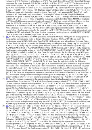 reduces to A’C’O Pair­3(m1 + m9) reduces to B’C’O And single 1 in m10 is AB’CO’ Simplified Boolean
expression for given K­ map is F(A,B,C,O) = A’B’O + A’C’O + B’C’O + AB’CO’ The logic circuit will
be as follows: (ii) F(A, B, C) = π(0, 2, 4, 5) There are two pairs that reduces as given below: Pair­
1(M0.M2) reduces to (A + C) Pair­2(M4.M5) reduces to (A’ + B) Simplified Boolean expression for given
K­map is F(A,B,C) = (A + C). (A’ + B) The logic circuit will be as follows: (iii) F(A, B, C) = ∑(1, 2, 4, 6,
7) There are three pairs that reduces as given below: Pair­1(m2 + m6) reduces to BC’ Pair­2(m6 + m7)
reduces to AB Pair­2(m4 + m6) reduces to AC’ And single 1’s in m1 is AB’C Simplified Boolean
expression for given K­ map is F(A,B,C) = BC’ + AB + AC’ + AB’C The logic circuit will be as follows:
(iv) F(A, B, C) = π(1, 3, 5, 7) There is Quad that reduces as given below: Pair­1(M1.M3.M5.M7) reduces
to C’ Simplified Boolean expression for given K­map is C’. The logic circuit will be as follows: 56. Ans.
Draw the AND­OR circuit for : y = AB’C’D’ + ABC’D’ + ABCD Reduced expression for given
expression is as follows : = AB’C’D’ + ABC’D’ + ABCD = AC’D’(B’ + B) + ABCD = AC’D’ + ABCD
AND­OR circuit is as following : 57. Ans. Derive a Boolean expression for the output F at the network
shown below : Boolean expression for the output F is (A’B’ + CD)’ 58. Ans. Convert the above circuit into
NAND­to­NAND logic circuit. The given Boolean expression can be written as = (NOT((NOT A) NAND
(NOT B)) NAND (C NAND D)) Page 17 of 35CBSE CS N IP
18.  18. 59. Ans. Why are NAND and NOR gates more popular? NAND and NOR gates are more popular as
these are less expensive and easier to design. Also other functions (NOT, AND, OR) can easily be
implemented using NAND/NOR gates. Thus NAND, NOR gates are also referred to as Universal Gates.
60. Ans. Draw the logical circuits for the following using NAND gates only : (i) xy + xy’z + xyz (ii) ABC
+ AB’C’ + ABC (i) xy + xy’z + xyz The given Boolean expression can be written as = (x NAND y)
NAND (x NAND (NOT y) NAND z) NAND (x NAND y NAND z) (ii) ABC + AB’C’ + ABC The given
Boolean expression can be written as = (A NAND B NAND C) NAND (A NAND (NOT B) NAND (NOT
C)) NAND (A NAND B NAND C) 61. Ans. Draw the logical circuits for the following using NOR gates
only : (i)(X + Y) . (X’+ Y) . (X’+Y’) (ii) (X + Y + Z) . (X + Y’ +Z’) (i)(X + Y) . (X’+ Y) . (X’+Y’) The
given Boolean expression can be written as = (X NOR Y) NOR ((NOT X) NOR Y) NOR ((NOT X) NOR
(NOT Y)) (ii) (X + Y + Z) . (X + Y’ +Z’) The given Boolean expression can be written as = (X NOR Y
NOR Z) NOR (X NOR (NOT Y) NOR (NOT Z)) 62. Ans. Draw the logical circuit for the following
function using NAND gates only F(a, b, c) = ∑(0, 3, 4, 7) There are two pairs that reduces as given below:
Pair­1(m0 + m4) reduces to b’c’ Pair­2(m3 + m7) reduces to bc Simplified Boolean expression for given
K­ map is F(A,B,C) = b’c’ + bc The logic circuit will be as follows: 63. Ans. Draw the simplified logic
diagram using only NAND gates to implement the three input function F denoted by the expression : F =
∑(0, 1, 2, 5). There are two pairs that reduces as given below: Pair­1(m0 + m2) reduces to a’c’ Pair­2(m1 +
m5) reduces to b’c Simplified Boolean expression for given K­ map is F(A,B,C) = a’c’ + b’c The logic
circuit will be as follows: 64. Give an example for each of the following : Page 18 of 35CBSE CS N IP
19.  19. Ans. (i) a boolean expression in the sum of minterm form (ii) a boolean expression in the non
canonical form. For a function F(X, Y, Z) (i) Sum of minterms expression is XYZ + XYZ + XYZ + XYZ
(ii) Non canonical form of Sum­of­products XY + YZ + ZX + XY 65. Ans. What function is implemented
by the circuit shown (a) x’y’ + z (b) (x’ + y’)z (c) x’y’z (d) x’ + y’ + z (e) none of these (e) is correct
answer 66. Ans. What function is implemented by the circuit shown (a) x + y + z (b) x + y + z’ (c) x’y’z
(d) x’ + y’ + z’ (e) none of these (b) is correct answer 67. Ans. What function is implemented by the circuit
shown (a) xz’ + y (b) xz + y (c) x’z + y’ (d) x’y’ + y’z’ (e) x’y’ + y’z (e) is correct answer 68. Ans. Which
gate is the following circuit equivalent to ? (a) AND (b) OR (c) NAND (d) NOR (e) None of these (c) is
correct answer 69. Ans. Which of the following functions equals the function : f = x + yz’? (a)x(y’ + z) (b)
(y + x)(z’ + x) (c) (y + x’)(x’ + z’) (d) None of these (b) is correct answer 70. Ans. Any possible binary
logic function can be implemented using only. (a) AND (b) OR (c) NOT (d) AA (anyone is sufficient) (e)
NAND Try by Yourself. 71. The function in the following circuit is: Page 19 of 35CBSE CS N IP
20.  20. Ans. (a) abcd (b) ab + cd (c) (a + b)(c + d) (d) a + b + c + d (e) (a’ + b’)+(c’ + d’) (e) is correct answer
72. Ans. Given F = A’B + (C’ + E)(D + F’), use de Morgan’s theorem to find F’. (a) ACE’ + BCE’ + D’F
(b) (A + B’)(CE’ + D’F) (c) A + B + CE’D’F (d) ACE’ + AD’F + B’CE’ + B’CE’ + B’D’F (e)NA A’B +
(C’ + E)(D + F’)= (A’B)’ + ((C’ + E)(D + F’))’ = (AB’) + (C’ + E)’(D + F’)’ = (AB’) + (C + E’)(D’ + F) =
(A + B’)(CE’ + D’F) So , F’ = (A + B’)(CE’ + D’F) 73. Ans. The function in the following circuit is : (a)
x’ + y’ + z’ (b) x + y + z (c) x’z’ + y’z’ (d) xy + z (e) z (c) is correct. 74. Ans. Try Harder Simplify the
following: {[(AB)’C]D]}’ (a) (A’ + B’)C + D (b) (A + B’)C’ + D’ (c) A’ + (B’ + C’)D (d) A’ + B’ + C’ +
D’ (e) A + B + C + D Try by Yourself. 75. Ans. Give the relationship that represents the dual of the
Boolean property A + 1 = 1? [Note. * = AND, + = OR and ‘ = NOT] (a) A . 1 = 1 (b) A . 0 = 0 (c) A + 0 =
0 (d) A . A = A (e) A . 1 = 1 The relationship that represents the dual of the Boolean property A + 1 = 1 is
A . 0 = 0 76. Ans. Simplify the Boolean expression (A + B + C)(D + E)’ + (A + B + C)(D + E) and choose
 
