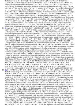the best answer. (a) A + B + C (b) D + E (c) A’B’C’ (d) D’E’ (e) None of these (A+B+C)(D+E)' +
(A+B+C)(D+E)= (A+B+C)((D+E)+(D+E)’) (Distributive Law) = (A+B+C).(1) (X+X’=1) = A+B+C So,
simplification of the Boolean expression (A + B + C)(D + E)’ + (A + B + C)(D + E) yields A+B+C 77.
Ans. Which of the following relationship represents the dual of the Boolean property x + x’y = x + y? (a)
x’(x + y) = x’y’ (b) x(x’y) = xy (c) x * x’ + y = xy (d) x’(xy’) = x’y’ (e) x(x’ + y) = xy The relationship x *
x’ + y = xy represents the dual of the Boolean property x + x’y = x + y 78. Ans. Given the function F(X,
Y, Z) = XZ + Z(X’ + XY), the equivalent most simplified Boolean representation for F is : (a)Z + YZ (b) Z
+ XYZ (c) XZ (d) X + YZ (e) None of these XZ + Z(X'+ XY)= XZ + X’Z + XYZ (distributive Law) =
Z(X+X’) + XYZ (distributive Law) = Z(1) + XYZ (Complementarity Law) = Z+XYZ (Identity Law) The
equivalent most simplified Boolean representation for F is Z+XYZ 79. Ans. Simplification of the Boolean
expression (A + B)’(C + D + E)’ + (A + B)’ yields which of the following results? (a) A + B) (b) A’B’ (c)
C + D + E (d) C’D’E’ (e) A’B’C’D’E’ (A + B)'(C + D + E)' + (A + B)'=(A+B)’((C+D+E)+1) (Distb. Law)
=(A+B)’.1 (Identity Law) =(A+B)’ (Identity Law) =A’B’ (DeMorgan’s Law) So, simplification of the
Boolean expression (A + B)’(C + D + E)’ + (A + B)’ yields A’B 80. Given that F = A’B’ + C + D’ + E’,
Which of the following represents the only correct expression for F’? Page 20 of 35CBSE CS N IP
21.  21. Ans. (a) F’ = A + B + C + D + E (b) F’ = ABCDE (c) F’ = AB(C + D + E) (d) F’ = AB + C’ + D’ + E’
(e) F’ = (A + B)CDE F = A'B'+ C'+ D'+ E' Taking complement on both sides: F’ = (A'B'+ C'+ D'+ E')’ =
(A’B’)’.(C’)’(D’)’(E’)’ =(A+B).C.D.E So, (A + B)CDE represents correct expression for F’ 81. Ans. An
equivalent representation for the Boolean expression A’ + 1 is (a) A (b) A’ (c) 1 (d) 0 An equivalent
representation for the Boolean expression A’ + 1 is 1 82. Ans. Simplification of the Boolean expression
AB + ABCD + ABCDE + ABCDEF yields which of the following results? (a)ABCDEF (b) AB (c) AB +
CD + EF (d) A + B + C + D + E + F (e) A + B(C + D(E + F)) AB + ABC + ABCD + ABCDE + ABCDEF
=(AB +ABC) + (ABCD +ABCDE) + ABCDEF (Commutative Law Law) =AB + ABCD +ABCDEF
(Absorption Law) =AB +( ABCD +ABCDEF) (Commutative Law Law) =AB +ABCD (Absorption Law)
=AB So, simplification of the Boolean expression AB + ABCD + ABCDE + ABCDEF yields AB 83. Ans.
Given the following Boolean function F = A*BC* + A*BC + AB*C (a) Develop an equivalent expression
using only NAND operations, and the logic diagram. (b) Develop an equivalent expression using only
NOR operations, and the logic diagram. (a) Develop an equivalent expression using only NAND
operations, and the logic diagram. The given Boolean expression can be written as = (A NAND B NAND
C) NAND (A NAND B NAND C) NAND (A NAND B NAND C) The logic diagram is as following : (b)
Develop an equivalent expression using only NOR operations, and the logic diagram. Try by Yourself. 84.
Ans. For the logic function of F(A, B, C, D) = ∑(0, 1, 3, 4, 5, 7, 8, 10, 12, 14, 15). (a) Show the truth table
(b) Write the SOP form (c) Write the POS form (d) Simplify by K­map. (a)Show the truth table Truth table
for the given function is as following : A B C D F Minterms Maxterms 0 0 0 0 1 A’B’C’D’ A+B+C+D 0 0
0 1 1 A’B’C’D A+B+C+D’ 0 0 1 0 A’B’CD’ A+B+C’+D 0 0 1 1 1 A’B’CD A+B+C’+D’ 0 1 0 0 1
A’BC’D’ A+B’+C+D 0 1 0 1 1 A’BC’D A+B’+C+D’ 0 1 1 0 A’BCD’ A+B’+C’+D 0 1 1 1 1 A’BCD
A+B’+C’+D’ 1 0 0 0 1 AB’C’D’ A’+B+C+D 1 0 0 1 AB’C’D A’+B+C+D’ 1 0 1 0 1 AB’CD’
A’+B+C’+D 1 0 1 1 AB’CD A’+B+C’+D’ 1 1 0 0 1 ABC’D’ A’+B’+C+D Page 21 of 35CBSE CS N IP
22.  22. 1 1 0 1 ABC’D A’+B’+C+D’ 1 1 1 0 1 ABCD’ A’+B’+C’+D 1 1 1 1 1 ABCD A’+B’+C’+D’ (b) Write
the SOP form Adding all the minterms for which output is 1, we get A’B’C’D’ + A’B’C’D + A’B’CD +
A’BC’D’ + A’BC’D + A’BCD + AB’C’D’ + AB’CD’ + ABC’D’ + ABCD’ + ABCD This is desired
Canonical Sum­of­Product form. (c) Write the POS form By multiplying Maxterms for the output 0s, we
get (A+B+C’+D)( A+B’+C’+D)( A’+B+C+D’)( A’+B+C’+D’)( A’+B’+C+D’) This is desired Canonical
Product­of­Sum form. (d) Simplify by K­map Mapping the given function in a K­map, we get 2 pairs and
2 Quads. Pair­1(m14 + m15) reduces to ABC as D removed. Pair­2(m3 + m7) reduces to ACD’ as B
removed. Quad­1(m0 + m4 + m8 + m12) reduces to C’D’ as A and B removed. Quad­1(m1 + m3 + m5 +
m7) reduces to A’D as B and C removed. Simplified Boolean expression for given K­map is F(A,B,C) =
ABC + ACD’ + C’D’ + A’D 85. Ans. (a) Implement the following Boolean expression using only NAND
gates. F = (A’+ B +C’)(A + B)(A’ + C) (b) Construction a NOR function by only NAND gates. Try by
Yourself. TYPE C : LONG ANSWER QUESTION 1(a) Ans. State and verify De Morgan’s law in
Boolean Algebra. DeMorgan’s theorems state that (i) (X + Y)’= X’.Y’ (ii) (X.Y)’= X’ + Y’ (i) (X + Y)’=
X’.Y’ Now to prove DeMorgan’s first theorem, we will use complementarity laws. Let us assume that P =
x + Y where, P, X, Y are logical variables. Then, according to complementation law P + P’ =1 and P . P’=
0 That means, if P, X, Y are Boolean variables hen this complementarity law must hold for variables P. In
other words, if P i.e., if (X + Y)’= X’.Y’then (X + Y) + (XY)’must be equal to 1. (as X + X’= 1) (X + Y) .
(XY)’must be equal to 0. (as X . X’= 0) Let us prove the first part, i.e., (X + Y) + (XY)’ = 1 (X + Y) +
(XY)’= ((X + Y) +X’).((X + Y) +Y’) (ref. X + YZ = (X + Y)(X + Z)) = (X + X’+ Y).(X + Y +Y’) = (1 +
Y).(X + 1) (ref. X + X’=1) = 1.1 (ref. 1 + X =1) = 1 So first part is proved. Now let us prove the second
 