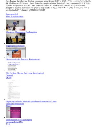 Ans. Reduce the following Boolean expression using K­map: H(U, V, W, Z) = ∑(0, 1, 4, 5, 6, 7, 11, 12, 13,
14, 15) There are 2 Pair and 1 Octet that reduce as given below: Pair­1(m0 + m1) reduces to U’V’W’ Pair­
2(m11+ m15) reduces to UWZ Octet (m4+ m5 + m6 + m7 + m12+ m13 + m14 + m15) reduces to V
Simplified Boolean expression for given K­map is F(U, V, W, Z) = U’V’W’ +’ UWZ + V NOTE: “ ‘ “ is
used instead of“ ̅ “ . Page 35 of 35CBSE CS N IP
Recommended
More from this author
Classroom Management Fundamentals
Flipping the Classroom
iBooks Author for Teachers: Fundamentals
Ch4 Boolean Algebra And Logic Simplication1
Qundeel
28,286
Digital logic circuits important question and answers for 5 units
Lekashri Subramanian
86,237
simplification of boolean algebra
mayannpolisticoLNU
7,958
 