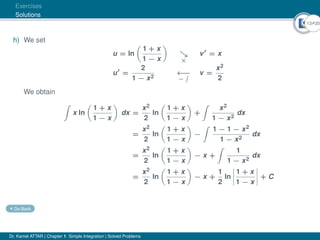 13Ú20
Exercises
Solutions
h) We set
u = ln

1 + x
1 − x


×
v0
= x
u0
=
2
1 − x2
←
−
−
R v =
x2
2
We obtain
Z
x ln

1 + x
1 − x

dx =
x2
2
ln

1 + x
1 − x

+
Z
x2
1 − x2
dx
=
x2
2
ln

1 + x
1 − x

−
Z
1 − 1 − x2
1 − x2
dx
=
x2
2
ln

1 + x
1 − x

− x +
Z
1
1 − x2
dx
=
x2
2
ln

1 + x
1 − x

− x +
1
2
ln
 