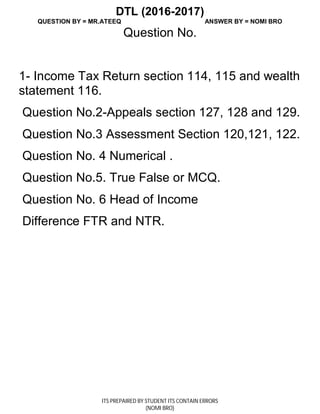DTL (2016-2017)
QUESTION BY = MR.ATEEQ ANSWER BY = NOMI BRO
ITS PREPAIRED BY STUDENT ITS CONTAIN ERRORS
(NOMI BRO)
Question No.
1- Income Tax Return section 114, 115 and wealth
statement 116.
Question No.2-Appeals section 127, 128 and 129.
Question No.3 Assessment Section 120,121, 122.
Question No. 4 Numerical .
Question No.5. True False or MCQ.
Question No. 6 Head of Income
Difference FTR and NTR.
 