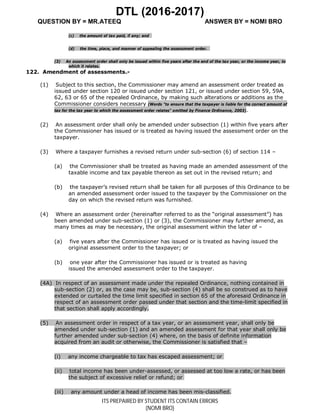 DTL (2016-2017)
QUESTION BY = MR.ATEEQ ANSWER BY = NOMI BRO
ITS PREPAIRED BY STUDENT ITS CONTAIN ERRORS
(NOMI BRO)
(c) the amount of tax paid, if any; and
(d) the time, place, and manner of appealing the assessment order.
(3) An assessment order shall only be issued within five years after the end of the tax year, or the income year, to
which it relates.
122. Amendment of assessments.-
(1) Subject to this section, the Commissioner may amend an assessment order treated as
issued under section 120 or issued under section 121, or issued under section 59, 59A,
62, 63 or 65 of the repealed Ordinance, by making such alterations or additions as the
Commissioner considers necessary (Words "to ensure that the taxpayer is liable for the correct amount of
tax for the tax year to which the assessment order relates" omitted by Finance Ordinance, 2003).
(2) An assessment order shall only be amended under subsection (1) within five years after
the Commissioner has issued or is treated as having issued the assessment order on the
taxpayer.
(3) Where a taxpayer furnishes a revised return under sub-section (6) of section 114 –
(a) the Commissioner shall be treated as having made an amended assessment of the
taxable income and tax payable thereon as set out in the revised return; and
(b) the taxpayer’s revised return shall be taken for all purposes of this Ordinance to be
an amended assessment order issued to the taxpayer by the Commissioner on the
day on which the revised return was furnished.
(4) Where an assessment order (hereinafter referred to as the “original assessment”) has
been amended under sub-section (1) or (3), the Commissioner may further amend, as
many times as may be necessary, the original assessment within the later of –
(a) five years after the Commissioner has issued or is treated as having issued the
original assessment order to the taxpayer; or
(b) one year after the Commissioner has issued or is treated as having
issued the amended assessment order to the taxpayer.
(4A) In respect of an assessment made under the repealed Ordinance, nothing contained in
sub-section (2) or, as the case may be, sub-section (4) shall be so construed as to have
extended or curtailed the time limit specified in section 65 of the aforesaid Ordinance in
respect of an assessment order passed under that section and the time-limit specified in
that section shall apply accordingly.
(5) An assessment order in respect of a tax year, or an assessment year, shall only be
amended under sub-section (1) and an amended assessment for that year shall only be
further amended under sub-section (4) where, on the basis of definite information
acquired from an audit or otherwise, the Commissioner is satisfied that –
(i) any income chargeable to tax has escaped assessment; or
(ii) total income has been under-assessed, or assessed at too low a rate, or has been
the subject of excessive relief or refund; or
(iii) any amount under a head of income has been mis-classified.
 