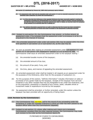 DTL (2016-2017)
QUESTION BY = MR.ATEEQ ANSWER BY = NOMI BRO
ITS PREPAIRED BY STUDENT ITS CONTAIN ERRORS
(NOMI BRO)
Sub-section (5) substituted by Finance Act, 2003 which previously read as follows :
(5) An assessment order shall only be amended under sub-section (1) and an amended assessment shall only be
amended under subsection (4) where the Commissioner –
(a) is of the view that this Ordinance or the repealed Ordinance has been incorrectly applied in making the
assessment (including the misclassification of an amount under a head of income, incorrect payment of
tax with the return of income, an incorrect claim for tax relief or rebate, an incorrect claim for exemption
of any amount or an incorrect claim for a refund); or
(b) has definite information acquired from an audit or otherwise that the income has been concealed or
inaccurate particulars of income have been furnished or the assessment is otherwise incorrect.
(5A) Subject to sub-section (9), the Commissioner may amend , or further amend, an
assessment order, if he considers that the assessment order is erroneous in so far it is
prejudicial to the interest of revenue.
(5B) Any amended assessment order under sub-section (5A) may be passed within the time-
limit specified in sub-section (2) or sub-section (4), as the case may be.
(6) As soon as possible after making an amended assessment under sub-sections (1), sub-
section (4) or sub-section (5A) (Substituted for "subsection (1) or (4)" by Finance Act, 2003), the
Commissioner shall issue an amended assessment order to the taxpayer stating –
(a) the amended taxable income of the taxpayer;
(b) the amended amount of tax due;
(c) the amount of tax paid, if any; and
(d) the time, place, and manner of appealing the amended assessment.
(7) An amended assessment order shall be treated in all respects as an assessment order for
the purposes of this Ordinance, other than for the purposes of subsection (1).
(8) For the purposes of this section, “definite information” includes information on sales or
purchases of any goods made by the taxpayer, receipts of the taxpayer from services
rendered or any other receipts that may be chargeable to tax under this Ordinance, and
on the acquisition, possession or disposal of any money, asset, valuable article or
investment made or expenditure incurred by the taxpayer.
(9) No assessment shall be amended, or further amended, under this section unless the
taxpayer has been provided with an opportunity of being heard.
122A. Revision by the Commissioner.-
(1) The Commissioner may, suo moto, call for the record of any proceeding under this
0rinanance or under the repealed Ordinance in which an order has been passed by any
taxation officer other than the Commissioner (Appeals).
(2) Subject to sub-section (3), where, after making such inquiry as is necessary,
Commissioner considers that the order requires revision, the Commissioner may make
such revision to the order as the Commissioner deems fit.
 