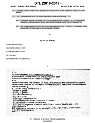 DTL (2016-2017)
QUESTION BY = MR.ATEEQ ANSWER BY = NOMI BRO
ITS PREPAIRED BY STUDENT ITS CONTAIN ERRORS
(NOMI BRO)
(3) An order under sub-section (2) shall not be prejudicial to the person to whom the order
relates.
(4) The Commissioner shall not revise any order under sub-section (2) if-
(a) an appeal against the order lies to the Commissioner (Appeals) or to the Appellate
Tribunal , the time within which such appeal may be made has not expired; or
(b) the order is pending in appeal before the Commissioner (Appeals) or has been made
the subject of an appeal to the Appellate Tribunal.
06
HEADS OF INCOME
INCOME FROM SALARY
INCOME FROM PROPERTY
INCOME FROM BUSINESS
CAPITAL GAIN
INCOME FROM OTHER SOURCE
07
 