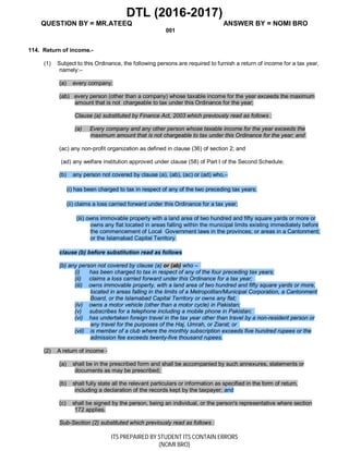 DTL (2016-2017)
QUESTION BY = MR.ATEEQ ANSWER BY = NOMI BRO
ITS PREPAIRED BY STUDENT ITS CONTAIN ERRORS
(NOMI BRO)
001
114. Return of income.-
(1) Subject to this Ordinance, the following persons are required to furnish a return of income for a tax year,
namely:–
(a) every company;
(ab) every person (other than a company) whose taxable income for the year exceeds the maximum
amount that is not chargeable to tax under this Ordinance for the year;
Clause (a) substituted by Finance Act, 2003 which previously read as follows :
(a) Every company and any other person whose taxable income for the year exceeds the
maximum amount that is not chargeable to tax under this Ordinance for the year; and
(ac) any non-profit organization as defined in clause (36) of section 2; and
(ad) any welfare institution approved under clause (58) of Part I of the Second Schedule;
(b) any person not covered by clause (a), (ab), (ac) or (ad) who,–
(i) has been charged to tax in respect of any of the two preceding tax years;
(ii) claims a loss carried forward under this Ordinance for a tax year;
(iii) owns immovable property with a land area of two hundred and fifty square yards or more or
owns any flat located in areas falling within the municipal limits existing immediately before
the commencement of Local Government laws in the provinces; or areas in a Cantonment;
or the Islamabad Capital Territory.
clause (b) before substitution read as follows
(b) any person not covered by clause (a) or (ab) who –
(i) has been charged to tax in respect of any of the four preceding tax years;
(ii) claims a loss carried forward under this Ordinance for a tax year;
(iii) owns immovable property, with a land area of two hundred and fifty square yards or more,
located in areas falling in the limits of a Metropolitan/Municipal Corporation, a Cantonment
Board, or the Islamabad Capital Territory or owns any flat;
(iv) owns a motor vehicle (other than a motor cycle) in Pakistan;
(v) subscribes for a telephone including a mobile phone in Pakistan;
(vi) has undertaken foreign travel in the tax year other than travel by a non-resident person or
any travel for the purposes of the Haj, Umrah, or Ziarat; or
(vii) is member of a club where the monthly subscription exceeds five hundred rupees or the
admission fee exceeds twenty-five thousand rupees.
(2) A return of income -
(a) shall be in the prescribed form and shall be accompanied by such annexures, statements or
documents as may be prescribed;
(b) shall fully state all the relevant particulars or information as specified in the form of return,
including a declaration of the records kept by the taxpayer; and
(c) shall be signed by the person, being an individual, or the person's representative where section
172 applies.
Sub-Section (2) substituted which previously read as follows :
 