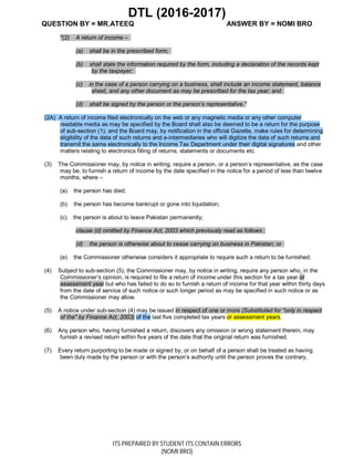 DTL (2016-2017)
QUESTION BY = MR.ATEEQ ANSWER BY = NOMI BRO
ITS PREPAIRED BY STUDENT ITS CONTAIN ERRORS
(NOMI BRO)
"(2) A return of income –
(a) shall be in the prescribed form;
(b) shall state the information required by the form, including a declaration of the records kept
by the taxpayer;
(c) in the case of a person carrying on a business, shall include an income statement, balance
sheet, and any other document as may be prescribed for the tax year; and
(d) shall be signed by the person or the person’s representative."
(2A) A return of income filed electronically on the web or any magnetic media or any other computer
readable media as may be specified by the Board shall also be deemed to be a return for the purpose
of sub-section (1); and the Board may, by notification in the official Gazette, make rules for determining
eligibility of the data of such returns and e-intermediaries who will digitize the data of such returns and
transmit the same electronically to the Income Tax Department under their digital signatures and other
matters relating to electronics filling of returns, statements or documents etc.
(3) The Commissioner may, by notice in writing, require a person, or a person’s representative, as the case
may be, to furnish a return of income by the date specified in the notice for a period of less than twelve
months, where –
(a) the person has died;
(b) the person has become bankrupt or gone into liquidation;
(c) the person is about to leave Pakistan permanently;
clause (d) omitted by Finance Act, 2003 which previously read as follows ;
(d) the person is otherwise about to cease carrying on business in Pakistan; or
(e) the Commissioner otherwise considers it appropriate to require such a return to be furnished.
(4) Subject to sub-section (5), the Commissioner may, by notice in writing, require any person who, in the
Commissioner’s opinion, is required to file a return of income under this section for a tax year or
assessment year but who has failed to do so to furnish a return of income for that year within thirty days
from the date of service of such notice or such longer period as may be specified in such notice or as
the Commissioner may allow.
(5) A notice under sub-section (4) may be issued in respect of one or more (Substituted for "only in respect
of the" by Finance Act, 2003) of the last five completed tax years or assessment years.
(6) Any person who, having furnished a return, discovers any omission or wrong statement therein, may
furnish a revised return within five years of the date that the original return was furnished.
(7) Every return purporting to be made or signed by, or on behalf of a person shall be treated as having
been duly made by the person or with the person’s authority until the person proves the contrary.
 