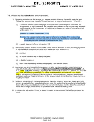 DTL (2016-2017)
QUESTION BY = MR.ATEEQ ANSWER BY = NOMI BRO
ITS PREPAIRED BY STUDENT ITS CONTAIN ERRORS
(NOMI BRO)
115. Persons not required to furnish a return of income.-
(1) Where the entire income of a taxpayer in a tax year consists of income chargeable under the head
"Salary", the taxpayer may, instead of furnishing a return as required under section 114 furnish –
(a) a certificate from the person’s employer in the prescribed form stating such particulars, and
accompanied by such statements, and verified in such manner, as may be prescribed, and such
certificate shall be, for the purposes of this Ordinance, treated as a return of income furnished
under section 114:
(Inserted by Finance Ordinance Act, 2005)
Provided that a taxpayer shall not be required to furnish a certificate, if his employer has
furnished for the same tax year, Annual Statement of Deduction of Income Tax From
Salary as prescribed under the Income Tax Rules, 2002.
(b) a wealth statement referred to in section 116.
(3) The following persons shall not be required to furnish a return of income for a tax year solely by reason
of sub-clauses (iii) through (vii) of clause (b) of subsection (1) of section 114 –
(a) A widow;
(b) an orphan below the age of twenty-five years;
(c) a disabled person; or
(d) in the case of ownership of immovable property, a non-resident person.
(4) Any person who is not obliged to furnish a return for a tax year because all the person’s income is
subject to final taxation under sections (Figure and comma "148," omitted by Finance Act, 2003) 5, 6,
7, 15, 113A, 113B, 148, clauses (a), (b) and (d) of sub-section (1) of section 151, section 152, 153, 154,
156, 156A, sub-section (3) of section 233, clause (a) andclause (b) of sub-section (1) of section
233A or sub-section (5) of section 234 shall furnish to the Commissioner a statement showing such
particulars relating to the person’s income for the tax year in such form and verified in such manner as
may be prescribed.
(5) Subject to sub-section (6), the Commissioner may, by notice in writing, require any person who, in his
opinion, is required to file a prescribed statement under this section for a tax year but who has failed to
do so, to furnish a prescribed statement for that year within thirty days from the date of service of such
notice or such longer period as may be specified in such notice or as he may allow.
(6) A notice under sub-section (5) may be issued in respect of one or more of the last five completed tax
years.
 