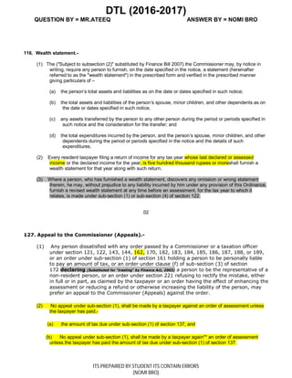 DTL (2016-2017)
QUESTION BY = MR.ATEEQ ANSWER BY = NOMI BRO
ITS PREPAIRED BY STUDENT ITS CONTAIN ERRORS
(NOMI BRO)
116. Wealth statement.-
(1) The ("Subject to subsection (2)" substituted by Finance Bill 2007) the Commissioner may, by notice in
writing, require any person to furnish, on the date specified in the notice, a statement (hereinafter
referred to as the "wealth statement") in the prescribed form and verified in the prescribed manner
giving particulars of –
(a) the person’s total assets and liabilities as on the date or dates specified in such notice;
(b) the total assets and liabilities of the person’s spouse, minor children, and other dependents as on
the date or dates specified in such notice;
(c) any assets transferred by the person to any other person during the period or periods specified in
such notice and the consideration for the transfer; and
(d) the total expenditures incurred by the person, and the person’s spouse, minor children, and other
dependents during the period or periods specified in the notice and the details of such
expenditures.
(2) Every resident taxpayer filing a return of income for any tax year whose last declared or assessed
income or the declared income for the year, is five hundred thousand rupees or moreshall furnish a
wealth statement for that year along with such return.
(3) Where a person, who has furnished a wealth statement, discovers any omission or wrong statement
therein, he may, without prejudice to any liability incurred by him under any provision of this Ordinance,
furnish a revised wealth statement at any time before an assessment, for the tax year to which it
relates, is made under sub-section (1) or sub-section (4) of section 122.
02
127. Appeal to the Commissioner (Appeals).-
(1) Any person dissatisfied with any order passed by a Commissioner or a taxation officer
under section 121, 122, 143, 144, 162, 170, 182, 183, 184, 185, 186, 187, 188, or 189,
or an order under sub-section (1) of section 161 holding a person to be personally liable
to pay an amount of tax, or an order under clause (f) of sub-section (3) of section
172 declaring (Substituted for "treating" by Finance Act, 2003) a person to be the representative of a
non-resident person, or an order under section 221 refusing to rectify the mistake, either
in full or in part, as claimed by the taxpayer or an order having the effect of enhancing the
assessment or reducing a refund or otherwise increasing the liability of the person, may
prefer an appeal to the Commissioner (Appeals) against the order.
(2) No appeal under sub-section (1), shall be made by a taxpayer against an order of assessment unless
the taxpayer has paid,-
(a) the amount of tax due under sub-section (1) of section 137, and
(b) No appeal under sub-section (1), shall be made by a taxpayer again** an order of assessment
unless the taxpayer has paid the amount of tax due under sub-section (1) of section 137.
 