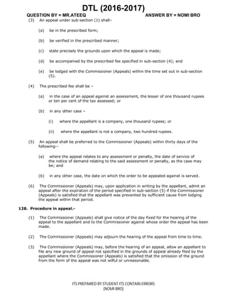 DTL (2016-2017)
QUESTION BY = MR.ATEEQ ANSWER BY = NOMI BRO
ITS PREPAIRED BY STUDENT ITS CONTAIN ERRORS
(NOMI BRO)
(3) An appeal under sub-section (1) shall–
(a) be in the prescribed form;
(b) be verified in the prescribed manner;
(c) state precisely the grounds upon which the appeal is made;
(d) be accompanied by the prescribed fee specified in sub-section (4); and
(e) be lodged with the Commissioner (Appeals) within the time set out in sub-section
(5).
(4) The prescribed fee shall be –
(a) in the case of an appeal against an assessment, the lesser of one thousand rupees
or ten per cent of the tax assessed; or
(b) in any other case –
(i) where the appellant is a company, one thousand rupees; or
(ii) where the appellant is not a company, two hundred rupees.
(5) An appeal shall be preferred to the Commissioner (Appeals) within thirty days of the
following--
(a) where the appeal relates to any assessment or penalty, the date of service of
the notice of demand relating to the said assessment or penalty, as the case may
be; and
(b) in any other case, the date on which the order to be appealed against is served.
(6) The Commissioner (Appeals) may, upon application in writing by the appellant, admit an
appeal after the expiration of the period specified in sub-section (5) if the Commissioner
(Appeals) is satisfied that the appellant was prevented by sufficient cause from lodging
the appeal within that period.
128. Procedure in appeal.-
(1) The Commissioner (Appeals) shall give notice of the day fixed for the hearing of the
appeal to the appellant and to the Commissioner against whose order the appeal has been
made.
(2) The Commissioner (Appeals) may adjourn the hearing of the appeal from time to time.
(3) The Commissioner (Appeals) may, before the hearing of an appeal, allow an appellant to
file any new ground of appeal not specified in the grounds of appeal already filed by the
appellant where the Commissioner (Appeals) is satisfied that the omission of the ground
from the form of the appeal was not wilful or unreasonable.
 