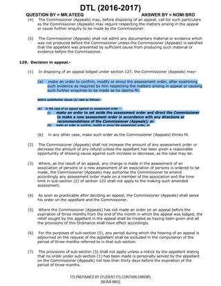 DTL (2016-2017)
QUESTION BY = MR.ATEEQ ANSWER BY = NOMI BRO
ITS PREPAIRED BY STUDENT ITS CONTAIN ERRORS
(NOMI BRO)
(4) The Commissioner (Appeals) may, before disposing of an appeal, call for such particulars
as the Commissioner (Appeals) may require respecting the matters arising in the appeal
or cause further enquiry to be made by the Commissioner.
(5) The Commissioner (Appeals) shall not admit any documentary material or evidence which
was not produced before the Commissioner unless the Commissioner (Appeals) is satisfied
that the appellant was prevented by sufficient cause from producing such material or
evidence before the Commissioner.
129. Decision in appeal.-
(1) In disposing of an appeal lodged under section 127, the Commissioner (Appeals) may–
(a) make an order to confirm, modify or annul the assessment order, after examining
such evidence as required by him respecting the matters arising in appeal or causing
such further enquiries to be made as he deems fit;
before substitution clause (a) read as follows:-
(a) in the case of an appeal against an assessment order –
(i) make an order to set aside the assessment order and direct the Commissioner
to make a new assessment order in accordance with any directions or
recommendations of the Commissioner (Appeals); or
(ii) make an order to confirm, modify or annul the assessment order; or
(b) in any other case, make such order as the Commissioner (Appeals) thinks fit.
(2) The Commissioner (Appeals) shall not increase the amount of any assessment order or
decrease the amount of any refund unless the appellant has been given a reasonable
opportunity of showing cause against such increase or decrease, as the case may be.
(3) Where, as the result of an appeal, any change is made in the assessment of an
association of persons or a new assessment of an association of persons is ordered to be
made, the Commissioner (Appeals) may authorise the Commissioner to amend
accordingly any assessment order made on a member of the association and the time
limit in sub-section (2) of section 122 shall not apply to the making such amended
assessment.
(4) As soon as practicable after deciding an appeal, the Commissioner (Appeals) shall serve
his order on the appellant and the Commissioner.
(5) Where the Commissioner (Appeals) has not made an order on an appeal before the
expiration of three months from the end of the month in which the appeal was lodged, the
relief sought by the appellant in the appeal shall be treated as having been given and all
the provisions of this Ordinance shall have effect accordingly.
(6) For the purposes of sub-section (5), any period during which the hearing of an appeal is
adjourned on the request of the appellant shall be excluded in the computation of the
period of three months referred to in that sub-section.
(7) The provisions of sub-section (5) shall not apply unless a notice by the appellant stating
that no order under sub-section (1) has been made is personally served by the appellant
on the Commissioner (Appeals) not less than thirty days before the expiration of the
period of three months.
 