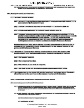 DTL (2016-2017)
QUESTION BY = MR.ATEEQ ANSWER BY = NOMI BRO
ITS PREPAIRED BY STUDENT ITS CONTAIN ERRORS
(NOMI BRO)
(b) the taxpayer’s return shall be taken for all purposes of this Ordinance to be an assessment order issued to the
taxpayer by the Commissioner on the day the return was furnished.
121. Best judgement assessment.-
(1) Where a person fails to-
(a) furnish a return of income as required by a notice under sub-section (3) or
sub-section (4) of section 114; or
(b) furnish a return as required under section 143 or section 144; or
(c) furnish the statement as required under section 116; or
(d) produce before the Commissioner, or any person employed by a firm of
chartered accountants under section 177, accounts, documents and records
required to be maintained under section 174, or any other relevant
documents or evidence that may be required by him for the purpose of
making assessment of income and determination of tax due thereon,
the Commissioner may, based on any available information or material and to
the best of his judgement, make an assessment of the taxable income of the
person and the tax due thereon.
(2) As soon as possible after making an assessment under this section, the
Commissioner shall issue the assessment order to the taxpayer stating-
(a) the taxable income;
(b) the amount of tax due;
(c) the amount of tax paid, if any; and
(d) the time, place and manner of appealing the assessment order.
(3) An assessment order under this section shall only be issued within five years
after the end of the tax year or the income year to which it relates.
Section 121 substituted by Finance Ordinance, 2003 which previously read as follows:
121. Assessment of persons who have not furnished a return.-
(1) Where a person required by the Commissioner through a notice, to furnish a return of income for a tax year fails
to do so by the due date, the Commissioner may, based on any available information and to the best of the
Commissioner’s judgement, make an assessment of the taxable income of the person and the tax due thereon
for the year.
(2) As soon as possible after making an assessment under this section, the Commissioner shall issue, in writing, an
assessment order to the taxpayer stating –
(a) the taxable income of the taxpayer for the year;
(b) the amount of tax due;
 