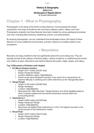 Page 1
History & Geography
EDUC 5114
BS Education 3rd
Regular 2023-27
Dr Ghulam Muhammad
Chapter 1 - What is Physiography
Physiography is the study of the Earth's surface features. It encompasses the shape,
composition, and origin of landforms like mountains, plateaus, plains, valleys, and more.
Physiography analyzes how these features have been created by various geological processes
over time, including plate tectonics, weathering, erosion, and sedimentation.
By studying physiography, we can understand how landscapes evolve, the impact of these
features on human settlement and activities, and their influence on weather patterns and
ecosystems.
✓Mountains
Mountains are large, landforms that rise significantly above the surrounding area. They are
typically formed by the collision of tectonic plates, volcanic eruptions, or weathering and erosion
over millions of years. Mountains have distinct features like peaks, ridges, slopes, and valleys.
Top 10 Mountains of Pakistan (with Height)
1. K2 (Mount Godwin-Austen):
• Height: 8,611 meters (28,251 feet)
• Range: Karakoram Range
• Location: Baltistan region, Gilgit-Baltistan
• Known as the second-highest mountain in the world, K2 is renowned for its
extreme difficulty in climbing and is often referred to as the "Savage Mountain."
2. Nanga Parbat:
• Height: 8,126 meters (26,660 feet)
• Range: Himalayas
• Location: Gilgit-Baltistan
• Nicknamed the "Killer Mountain," Nanga Parbat is one of the deadliest peaks to
climb. It stands isolated and commands tremendous vertical relief over
surrounding terrain.
3. Gasherbrum I:
• Height: 8,080 meters (26,509 feet)
• Range: Karakoram Range
• Location: Gilgit-Baltistan
• Also known as Hidden Peak, Gasherbrum I is the 11th highest mountain in the
world and part of the Gasherbrum massif.
4. Broad Peak:
• Height: 8,051 meters (26,414 feet)
• Range: Karakoram Range
• Location: Gilgit-Baltistan
 