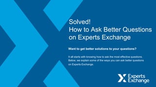Solved!
How to Ask Better Questions
on Experts Exchange
Want to get better solutions to your questions?
It all starts with knowing how to ask the most effective questions.
Below, we explain some of the ways you can ask better questions
on Experts Exchange.
 